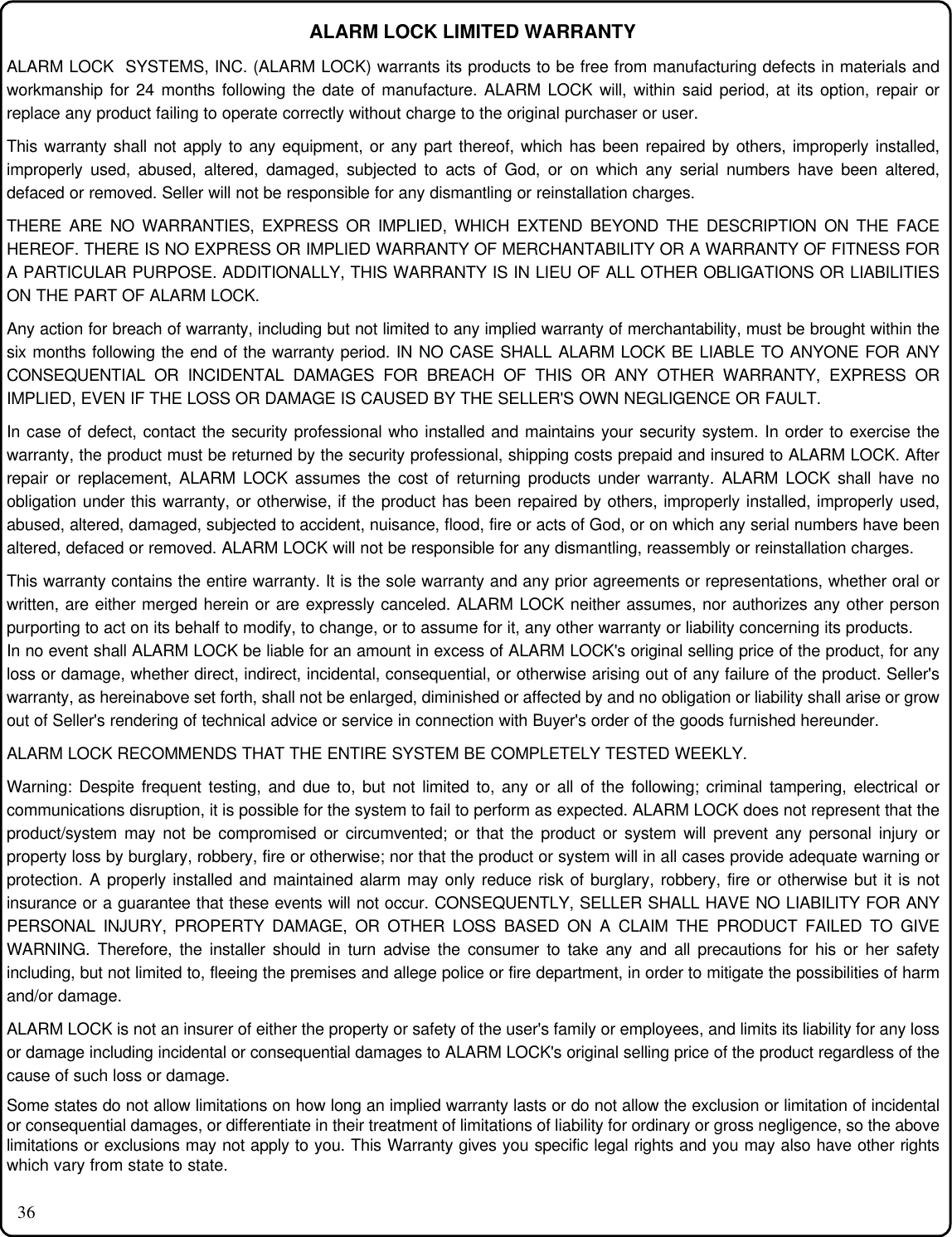 36ALARM LOCK LIMITED WARRANTYALARM LOCK  SYSTEMS, INC. (ALARM LOCK) warrants its products to be free from manufacturing defects in materials andworkmanship for 24 months following the date of manufacture. ALARM LOCK will, within said period, at its option, repair orreplace any product failing to operate correctly without charge to the original purchaser or user.This warranty shall not apply to any equipment, or any part thereof, which has been repaired by others, improperly installed,improperly used, abused, altered, damaged, subjected to acts of God, or on which any serial numbers have been altered,defaced or removed. Seller will not be responsible for any dismantling or reinstallation charges.THERE ARE NO WARRANTIES, EXPRESS OR IMPLIED, WHICH EXTEND BEYOND THE DESCRIPTION ON THE FACEHEREOF. THERE IS NO EXPRESS OR IMPLIED WARRANTY OF MERCHANTABILITY OR A WARRANTY OF FITNESS FORA PARTICULAR PURPOSE. ADDITIONALLY, THIS WARRANTY IS IN LIEU OF ALL OTHER OBLIGATIONS OR LIABILITIESON THE PART OF ALARM LOCK.Any action for breach of warranty, including but not limited to any implied warranty of merchantability, must be brought within thesix months following the end of the warranty period. IN NO CASE SHALL ALARM LOCK BE LIABLE TO ANYONE FOR ANYCONSEQUENTIAL OR INCIDENTAL DAMAGES FOR BREACH OF THIS OR ANY OTHER WARRANTY, EXPRESS ORIMPLIED, EVEN IF THE LOSS OR DAMAGE IS CAUSED BY THE SELLER&apos;S OWN NEGLIGENCE OR FAULT.In case of defect, contact the security professional who installed and maintains your security system. In order to exercise thewarranty, the product must be returned by the security professional, shipping costs prepaid and insured to ALARM LOCK. Afterrepair or replacement, ALARM LOCK assumes the cost of returning products under warranty. ALARM LOCK shall have noobligation under this warranty, or otherwise, if the product has been repaired by others, improperly installed, improperly used,abused, altered, damaged, subjected to accident, nuisance, flood, fire or acts of God, or on which any serial numbers have beenaltered, defaced or removed. ALARM LOCK will not be responsible for any dismantling, reassembly or reinstallation charges.This warranty contains the entire warranty. It is the sole warranty and any prior agreements or representations, whether oral orwritten, are either merged herein or are expressly canceled. ALARM LOCK neither assumes, nor authorizes any other personpurporting to act on its behalf to modify, to change, or to assume for it, any other warranty or liability concerning its products.In no event shall ALARM LOCK be liable for an amount in excess of ALARM LOCK&apos;s original selling price of the product, for anyloss or damage, whether direct, indirect, incidental, consequential, or otherwise arising out of any failure of the product. Seller&apos;swarranty, as hereinabove set forth, shall not be enlarged, diminished or affected by and no obligation or liability shall arise or growout of Seller&apos;s rendering of technical advice or service in connection with Buyer&apos;s order of the goods furnished hereunder.ALARM LOCK RECOMMENDS THAT THE ENTIRE SYSTEM BE COMPLETELY TESTED WEEKLY.Warning: Despite frequent testing, and due to, but not limited to, any or all of the following; criminal tampering, electrical orcommunications disruption, it is possible for the system to fail to perform as expected. ALARM LOCK does not represent that theproduct/system may not be compromised or circumvented; or that the product or system will prevent any personal injury orproperty loss by burglary, robbery, fire or otherwise; nor that the product or system will in all cases provide adequate warning orprotection. A properly installed and maintained alarm may only reduce risk of burglary, robbery, fire or otherwise but it is notinsurance or a guarantee that these events will not occur. CONSEQUENTLY, SELLER SHALL HAVE NO LIABILITY FOR ANYPERSONAL INJURY, PROPERTY DAMAGE, OR OTHER LOSS BASED ON A CLAIM THE PRODUCT FAILED TO GIVEWARNING. Therefore, the installer should in turn advise the consumer to take any and all precautions for his or her safetyincluding, but not limited to, fleeing the premises and allege police or fire department, in order to mitigate the possibilities of harmand/or damage.ALARM LOCK is not an insurer of either the property or safety of the user&apos;s family or employees, and limits its liability for any lossor damage including incidental or consequential damages to ALARM LOCK&apos;s original selling price of the product regardless of thecause of such loss or damage.Some states do not allow limitations on how long an implied warranty lasts or do not allow the exclusion or limitation of incidentalor consequential damages, or differentiate in their treatment of limitations of liability for ordinary or gross negligence, so the abovelimitations or exclusions may not apply to you. This Warranty gives you specific legal rights and you may also have other rightswhich vary from state to state.