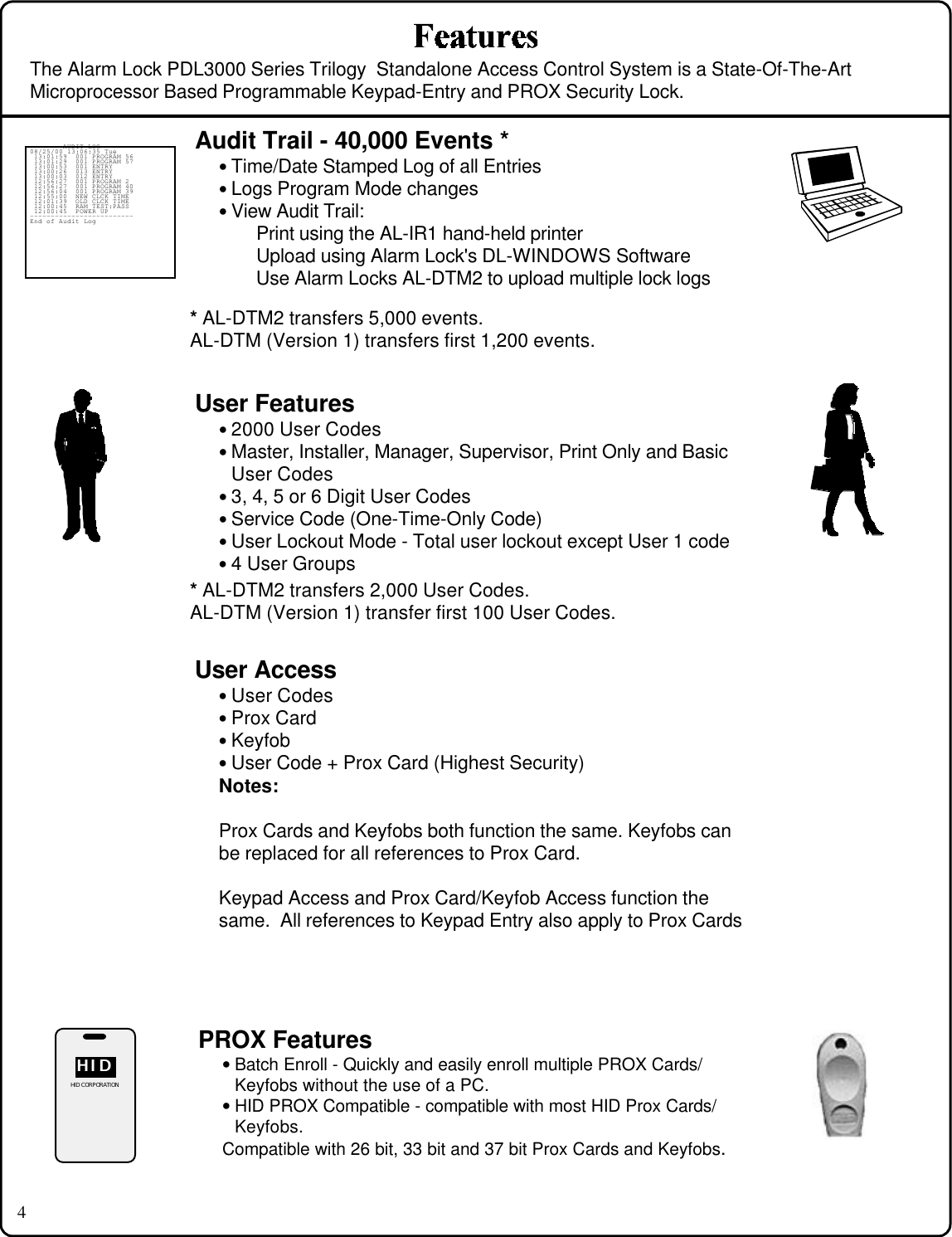 4User Features• 2000 User Codes• Master, Installer, Manager, Supervisor, Print Only and BasicUser Codes• 3, 4, 5 or 6 Digit User Codes• Service Code (One-Time-Only Code)• User Lockout Mode - Total user lockout except User 1 code• 4 User GroupsUser Access• User Codes• Prox Card• Keyfob• User Code + Prox Card (Highest Security)Notes:Prox Cards and Keyfobs both function the same. Keyfobs canbe replaced for all references to Prox Card.Keypad Access and Prox Card/Keyfob Access function thesame.  All references to Keypad Entry also apply to Prox CardsAudit Trail - 40,000 Events *• Time/Date Stamped Log of all Entries• Logs Program Mode changes• View Audit Trail:Print using the AL-IR1 hand-held printerUpload using Alarm Lock&apos;s DL-WINDOWS SoftwareUse Alarm Locks AL-DTM2 to upload multiple lock logs------- AUDIT LOG -------08/25/00 13:06:35 Tue 13:01:59  001 PROGRAM 56 13:01:29  001 PROGRAM 57 13:00:53  001 ENTRY 13:00:26  013 ENTRY 13:00:03  012 ENTRY 12:56:27  001 PROGRAM 2 12:56:27  001 PROGRAM 40 12:56:04  001 PROGRAM 39 12:55:00  NEW CLCK TIME 12:01:39  OLD CLCK TIME 12:00:45  RAM TEST:PASS 12:00:45  POWER UP-------------------------End of Audit LogThe Alarm Lock PDL3000 Series Trilogy  Standalone Access Control System is a State-Of-The-ArtMicroprocessor Based Programmable Keypad-Entry and PROX Security Lock.PROX Features• Batch Enroll - Quickly and easily enroll multiple PROX Cards/Keyfobs without the use of a PC.• HID PROX Compatible - compatible with most HID Prox Cards/Keyfobs.Compatible with 26 bit, 33 bit and 37 bit Prox Cards and Keyfobs.HIDHIDHID CORPORATION* AL-DTM2 transfers 5,000 events.AL-DTM (Version 1) transfers first 1,200 events.* AL-DTM2 transfers 2,000 User Codes.AL-DTM (Version 1) transfer first 100 User Codes.