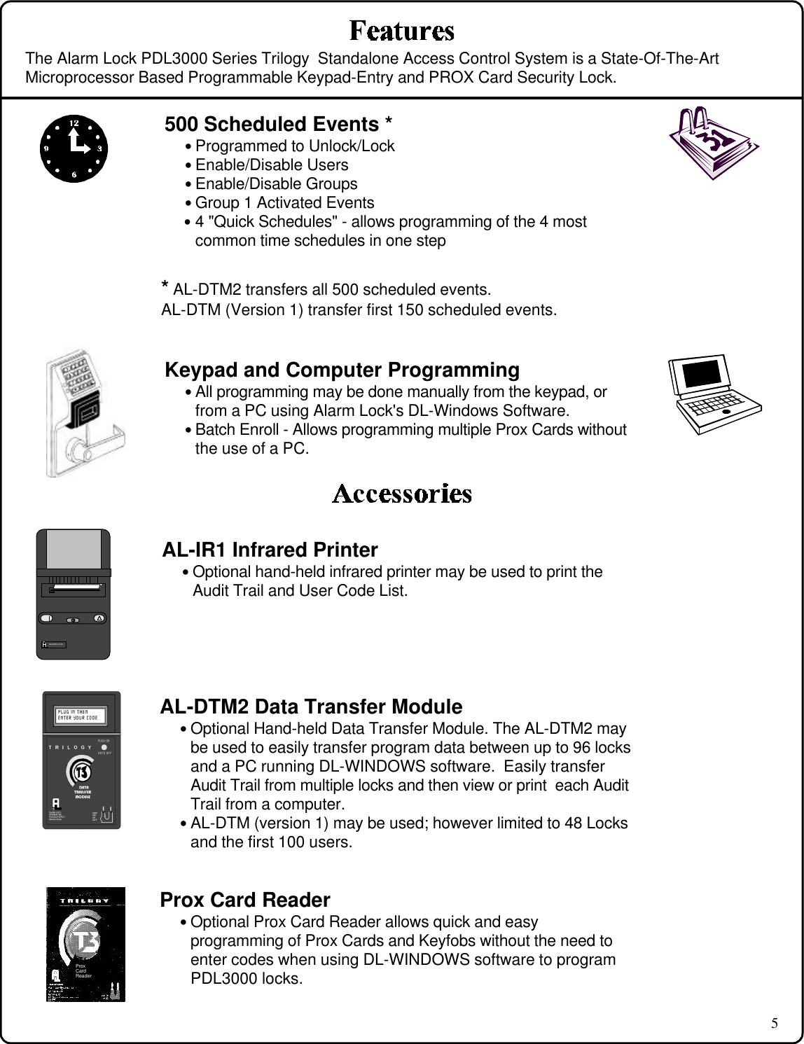 5The Alarm Lock PDL3000 Series Trilogy  Standalone Access Control System is a State-Of-The-ArtMicroprocessor Based Programmable Keypad-Entry and PROX Card Security Lock.Keypad and Computer Programming• All programming may be done manually from the keypad, orfrom a PC using Alarm Lock&apos;s DL-Windows Software.• Batch Enroll - Allows programming multiple Prox Cards withoutthe use of a PC.AL-DTM2 Data Transfer Module• Optional Hand-held Data Transfer Module. The AL-DTM2 maybe used to easily transfer program data between up to 96 locksand a PC running DL-WINDOWS software.  Easily transferAudit Trail from multiple locks and then view or print  each AuditTrail from a computer.• AL-DTM (version 1) may be used; however limited to 48 Locksand the first 100 users.AL-IR1 Infrared Printer• Optional hand-held infrared printer may be used to print theAudit Trail and User Code List.ALARM LOCKProxCardReaderProx Card Reader• Optional Prox Card Reader allows quick and easyprogramming of Prox Cards and Keyfobs without the need toenter codes when using DL-WINDOWS software to programPDL3000 locks.500 Scheduled Events *• Programmed to Unlock/Lock• Enable/Disable Users• Enable/Disable Groups• Group 1 Activated Events• 4 &quot;Quick Schedules&quot; - allows programming of the 4 mostcommon time schedules in one step* AL-DTM2 transfers all 500 scheduled events.AL-DTM (Version 1) transfer first 150 scheduled events.