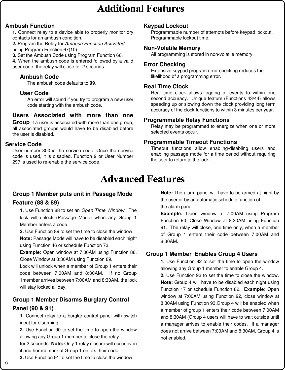 6Ambush Function1. Connect relay to a device able to properly monitor drycontacts for an ambush condition.2. Program the Relay for Ambush Function Activatedusing Program Function 67(10).3. Set the Ambush Code using Program Function 66.4. When the ambush code is entered followed by a validuser code, the relay will close for 2 seconds.Ambush CodeThe ambush code defaults to 99.User CodeAn error will sound if you try to program a new usercode starting with the ambush code.Users Associated with more than oneGroup If a user is associated with more than one group,all associated groups would have to be disabled beforethe user is disabled.Service CodeUser number 300 is the service code. Once the servicecode is used, it is disabled. Function 9 or User Number297 is used to re-enable the service code.Keypad LockoutProgrammable number of attempts before keypad lockout.Programmable lockout time.Non-Volatile MemoryAll programming is stored in non-volatile memory.Error CheckingExtensive keypad program error checking reduces thelikelihood of a programming error.Real Time ClockReal time clock allows logging of events to within onesecond accuracy.  Unique feature (Functions 43/44) allowsspeeding up or slowing down the clock providing long termaccuracy of the clock functions to within 3 minutes per year.Programmable Relay FunctionsRelay may be programmed to energize when one or moreselected events occur.Programmable Timeout FunctionsTimeout functions allow enabling/disabling users andenabling passage mode for a time period without requiringthe user to return to the lock.Note: The alarm panel will have to be armed at night bythe user or by an automatic schedule function ofthe alarm panel.Example: Open window at 7:00AM using ProgramFunction 90, Close Window at 8:30AM using Function91.  The relay will close, one time only, when a memberof Group 1 enters their code between 7:00AM and8:30AM.Group 1 Member  Enables Group 4 Users1. Use Function 92 to set the time to open the windowallowing any Group 1 member to enable Group 4.2. Use Function 93 to set the time to close the window.Note: Group 4 will have to be disabled each night usingFunction 17 or schedule Function 82.  Example: Openwindow at 7:00AM using Function 92, close window at8:30AM using Function 93.Group 4 will be enabled whena member of group 1 enters their code between 7:00AMand 8:30AM (Group 4 users will have to wait outside untila manager arrives to enable their codes.  If a managerdoes not arrive between 7:00AM and 8:30AM, Group 4 isnot enabled.Group 1 Member puts unit in Passage ModeFeature (88 &amp; 89)1. Use Function 88 to set an Open Time Window.  Thelock will unlock (Passage Mode) when any Group 1Member enters a code.2. Use Function 89 to set the time to close the window.Note: Passage Mode will have to be disabled each nightusing Function 46 or schedule Function 73.Example: Open window at 7:00AM using Function 88,Close Window at 8:30AM using Function 89.Lock will unlock when a member of Group 1 enters theircode between 7:00AM and 8:30AM.  If no Group1member arrives between 7:00AM and 8:30AM, the lockwill stay locked all day.Group 1 Member Disarms Burglary ControlPanel (90 &amp; 91)1. Connect relay to a burglar control panel with switchinput for disarming.2. Use Function 90 to set the time to open the windowallowing any Group 1 member to close the relayfor 2 seconds. Note: Only 1 relay closure will occur evenif another member of Group 1 enters their code.3. Use Function 91 to set the time to close the window.