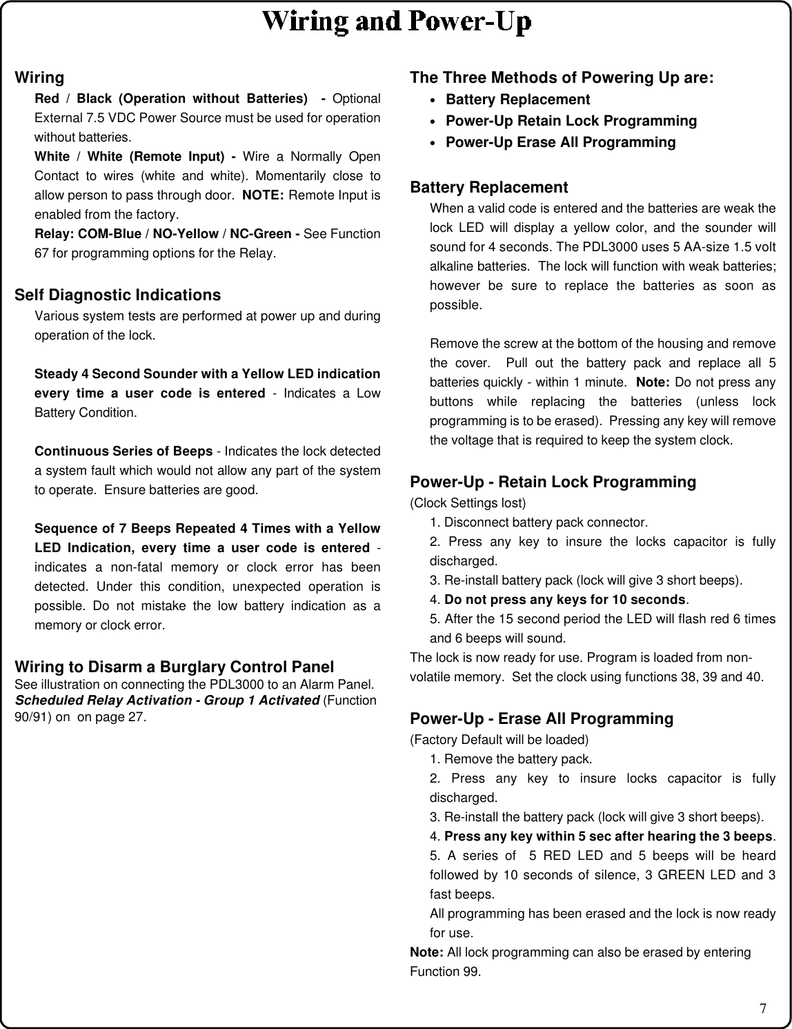 7WiringRed / Black (Operation without Batteries)  - OptionalExternal 7.5 VDC Power Source must be used for operationwithout batteries.White / White (Remote Input) - Wire a Normally OpenContact to wires (white and white). Momentarily close toallow person to pass through door.  NOTE: Remote Input isenabled from the factory.Relay: COM-Blue / NO-Yellow / NC-Green - See Function67 for programming options for the Relay.Self Diagnostic IndicationsVarious system tests are performed at power up and duringoperation of the lock.Steady 4 Second Sounder with a Yellow LED indicationevery time a user code is entered - Indicates a LowBattery Condition.Continuous Series of Beeps - Indicates the lock detecteda system fault which would not allow any part of the systemto operate.  Ensure batteries are good.Sequence of 7 Beeps Repeated 4 Times with a YellowLED Indication, every time a user code is entered -indicates a non-fatal memory or clock error has beendetected. Under this condition, unexpected operation ispossible. Do not mistake the low battery indication as amemory or clock error.Wiring to Disarm a Burglary Control PanelSee illustration on connecting the PDL3000 to an Alarm Panel.Scheduled Relay Activation - Group 1 Activated (Function90/91) on  on page 27.The Three Methods of Powering Up are:• Battery Replacement• Power-Up Retain Lock Programming• Power-Up Erase All ProgrammingBattery ReplacementWhen a valid code is entered and the batteries are weak thelock LED will display a yellow color, and the sounder willsound for 4 seconds. The PDL3000 uses 5 AA-size 1.5 voltalkaline batteries.  The lock will function with weak batteries;however be sure to replace the batteries as soon aspossible.Remove the screw at the bottom of the housing and removethe cover.  Pull out the battery pack and replace all 5batteries quickly - within 1 minute.  Note: Do not press anybuttons while replacing the batteries (unless lockprogramming is to be erased).  Pressing any key will removethe voltage that is required to keep the system clock.Power-Up - Retain Lock Programming(Clock Settings lost)1. Disconnect battery pack connector.2. Press any key to insure the locks capacitor is fullydischarged.3. Re-install battery pack (lock will give 3 short beeps).4. Do not press any keys for 10 seconds.5. After the 15 second period the LED will flash red 6 timesand 6 beeps will sound.The lock is now ready for use. Program is loaded from non-volatile memory.  Set the clock using functions 38, 39 and 40.Power-Up - Erase All Programming(Factory Default will be loaded)1. Remove the battery pack.2. Press any key to insure locks capacitor is fullydischarged.3. Re-install the battery pack (lock will give 3 short beeps).4. Press any key within 5 sec after hearing the 3 beeps.5. A series of  5 RED LED and 5 beeps will be heardfollowed by 10 seconds of silence, 3 GREEN LED and 3fast beeps.All programming has been erased and the lock is now readyfor use.Note: All lock programming can also be erased by enteringFunction 99.