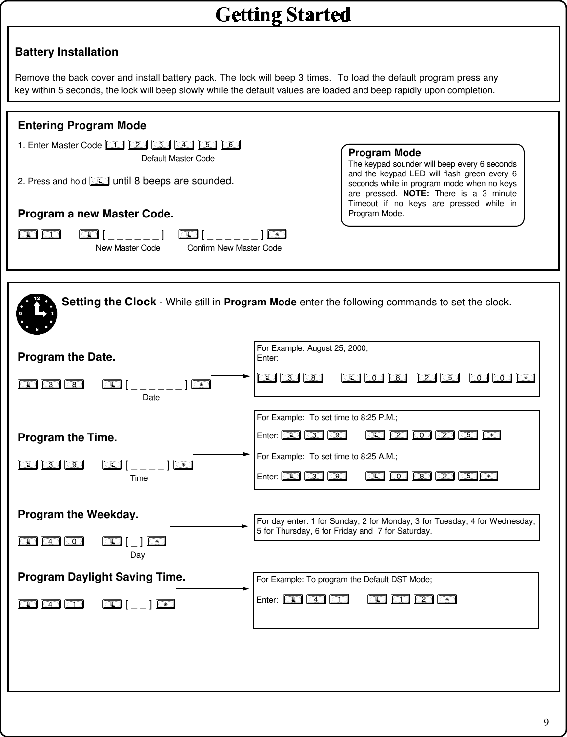 9Battery InstallationRemove the back cover and install battery pack. The lock will beep 3 times.  To load the default program press anykey within 5 seconds, the lock will beep slowly while the default values are loaded and beep rapidly upon completion.Entering Program Mode1. Enter Master Code 1 2 3 4 5 6 Default Master Code2. Press and hold ; until 8 beeps are sounded.Program a new Master Code.; 1      ; [ _ _ _ _ _ _ ]    ; [ _ _ _ _ _ _ ] :New Master Code           Confirm New Master CodeSetting the Clock - While still in Program Mode enter the following commands to set the clock.Program the Date.; 3 8      ; [ _ _ _ _ _ _ ] :      DateProgram the Time.; 3 9      ; [ _ _ _ _ ] : TimeProgram the Weekday.; 4 0      ; [ _ ] :              DayProgram Daylight Saving Time.; 4 1      ; [ _ _ ] :For Example:  To set time to 8:25 P.M.;Enter: ; 3 9      ; 2 0 2 5 :For Example:  To set time to 8:25 A.M.;Enter: ; 3 9      ; 0 8 2 5:For Example: August 25, 2000;Enter:; 3 8      ; 0 8   2 5   0 0 :For day enter: 1 for Sunday, 2 for Monday, 3 for Tuesday, 4 for Wednesday,5 for Thursday, 6 for Friday and  7 for Saturday.Program ModeThe keypad sounder will beep every 6 secondsand the keypad LED will flash green every 6seconds while in program mode when no keysare pressed. NOTE: There is a 3 minuteTimeout if no keys are pressed while inProgram Mode.For Example: To program the Default DST Mode;Enter:  ; 4 1      ; 1 2 :