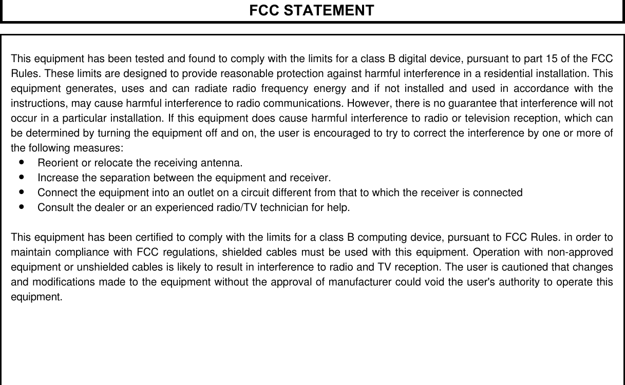 FCC STATEMENTThis equipment has been tested and found to comply with the limits for a class B digital device, pursuant to part 15 of the FCCRules. These limits are designed to provide reasonable protection against harmful interference in a residential installation. Thisequipment generates, uses and can radiate radio frequency energy and if not installed and used in accordance with theinstructions, may cause harmful interference to radio communications. However, there is no guarantee that interference will notoccur in a particular installation. If this equipment does cause harmful interference to radio or television reception, which canbe determined by turning the equipment off and on, the user is encouraged to try to correct the interference by one or more ofthe following measures:&bull; Reorient or relocate the receiving antenna.&bull; Increase the separation between the equipment and receiver.&bull; Connect the equipment into an outlet on a circuit different from that to which the receiver is connected&bull; Consult the dealer or an experienced radio/TV technician for help.This equipment has been certified to comply with the limits for a class B computing device, pursuant to FCC Rules. in order tomaintain compliance with FCC regulations, shielded cables must be used with this equipment. Operation with non-approvedequipment or unshielded cables is likely to result in interference to radio and TV reception. The user is cautioned that changesand modifications made to the equipment without the approval of manufacturer could void the user's authority to operate thisequipment.