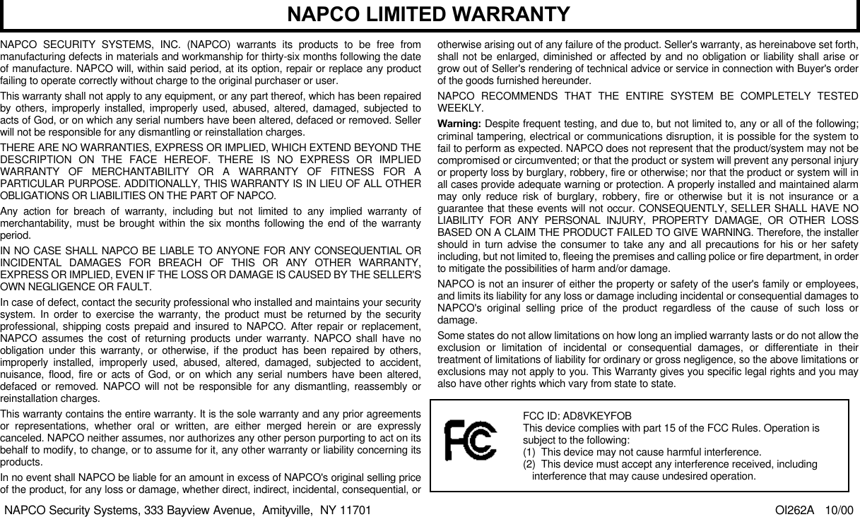NAPCO SECURITY SYSTEMS, INC. (NAPCO) warrants its products to be free frommanufacturing defects in materials and workmanship for thirty-six months following the dateof manufacture. NAPCO will, within said period, at its option, repair or replace any productfailing to operate correctly without charge to the original purchaser or user.This warranty shall not apply to any equipment, or any part thereof, which has been repairedby others, improperly installed, improperly used, abused, altered, damaged, subjected toacts of God, or on which any serial numbers have been altered, defaced or removed. Sellerwill not be responsible for any dismantling or reinstallation charges.THERE ARE NO WARRANTIES, EXPRESS OR IMPLIED, WHICH EXTEND BEYOND THEDESCRIPTION ON THE FACE HEREOF. THERE IS NO EXPRESS OR IMPLIEDWARRANTY OF MERCHANTABILITY OR A WARRANTY OF FITNESS FOR APARTICULAR PURPOSE. ADDITIONALLY, THIS WARRANTY IS IN LIEU OF ALL OTHEROBLIGATIONS OR LIABILITIES ON THE PART OF NAPCO.Any action for breach of warranty, including but not limited to any implied warranty ofmerchantability, must be brought within the six months following the end of the warrantyperiod.IN NO CASE SHALL NAPCO BE LIABLE TO ANYONE FOR ANY CONSEQUENTIAL ORINCIDENTAL DAMAGES FOR BREACH OF THIS OR ANY OTHER WARRANTY,EXPRESS OR IMPLIED, EVEN IF THE LOSS OR DAMAGE IS CAUSED BY THE SELLER'SOWN NEGLIGENCE OR FAULT.In case of defect, contact the security professional who installed and maintains your securitysystem. In order to exercise the warranty, the product must be returned by the securityprofessional, shipping costs prepaid and insured to NAPCO. After repair or replacement,NAPCO assumes the cost of returning products under warranty. NAPCO shall have noobligation under this warranty, or otherwise, if the product has been repaired by others,improperly installed, improperly used, abused, altered, damaged, subjected to accident,nuisance, flood, fire or acts of God, or on which any serial numbers have been altered,defaced or removed. NAPCO will not be responsible for any dismantling, reassembly orreinstallation charges.This warranty contains the entire warranty. It is the sole warranty and any prior agreementsor representations, whether oral or written, are either merged herein or are expresslycanceled. NAPCO neither assumes, nor authorizes any other person purporting to act on itsbehalf to modify, to change, or to assume for it, any other warranty or liability concerning itsproducts.In no event shall NAPCO be liable for an amount in excess of NAPCO's original selling priceof the product, for any loss or damage, whether direct, indirect, incidental, consequential, orotherwise arising out of any failure of the product. Seller's warranty, as hereinabove set forth,shall not be enlarged, diminished or affected by and no obligation or liability shall arise orgrow out of Seller's rendering of technical advice or service in connection with Buyer's orderof the goods furnished hereunder.NAPCO RECOMMENDS THAT THE ENTIRE SYSTEM BE COMPLETELY TESTEDWEEKLY.Warning: Despite frequent testing, and due to, but not limited to, any or all of the following;criminal tampering, electrical or communications disruption, it is possible for the system tofail to perform as expected. NAPCO does not represent that the product/system may not becompromised or circumvented; or that the product or system will prevent any personal injuryor property loss by burglary, robbery, fire or otherwise; nor that the product or system will inall cases provide adequate warning or protection. A properly installed and maintained alarmmay only reduce risk of burglary, robbery, fire or otherwise but it is not insurance or aguarantee that these events will not occur. CONSEQUENTLY, SELLER SHALL HAVE NOLIABILITY FOR ANY PERSONAL INJURY, PROPERTY DAMAGE, OR OTHER LOSSBASED ON A CLAIM THE PRODUCT FAILED TO GIVE WARNING. Therefore, the installershould in turn advise the consumer to take any and all precautions for his or her safetyincluding, but not limited to, fleeing the premises and calling police or fire department, in orderto mitigate the possibilities of harm and/or damage.NAPCO is not an insurer of either the property or safety of the user's family or employees,and limits its liability for any loss or damage including incidental or consequential damages toNAPCO's original selling price of the product regardless of the cause of such loss ordamage.Some states do not allow limitations on how long an implied warranty lasts or do not allow theexclusion or limitation of incidental or consequential damages, or differentiate in theirtreatment of limitations of liability for ordinary or gross negligence, so the above limitations orexclusions may not apply to you. This Warranty gives you specific legal rights and you mayalso have other rights which vary from state to state.                                                                                                OI262A   10/00NAPCO LIMITED WARRANTYNAPCO Security Systems, 333 Bayview Avenue,  Amityville,  NY 11701FCC ID: AD8VKEYFOBThis device complies with part 15 of the FCC Rules. Operation issubject to the following:(1)  This device may not cause harmful interference.(2)  This device must accept any interference received, includinginterference that may cause undesired operation.