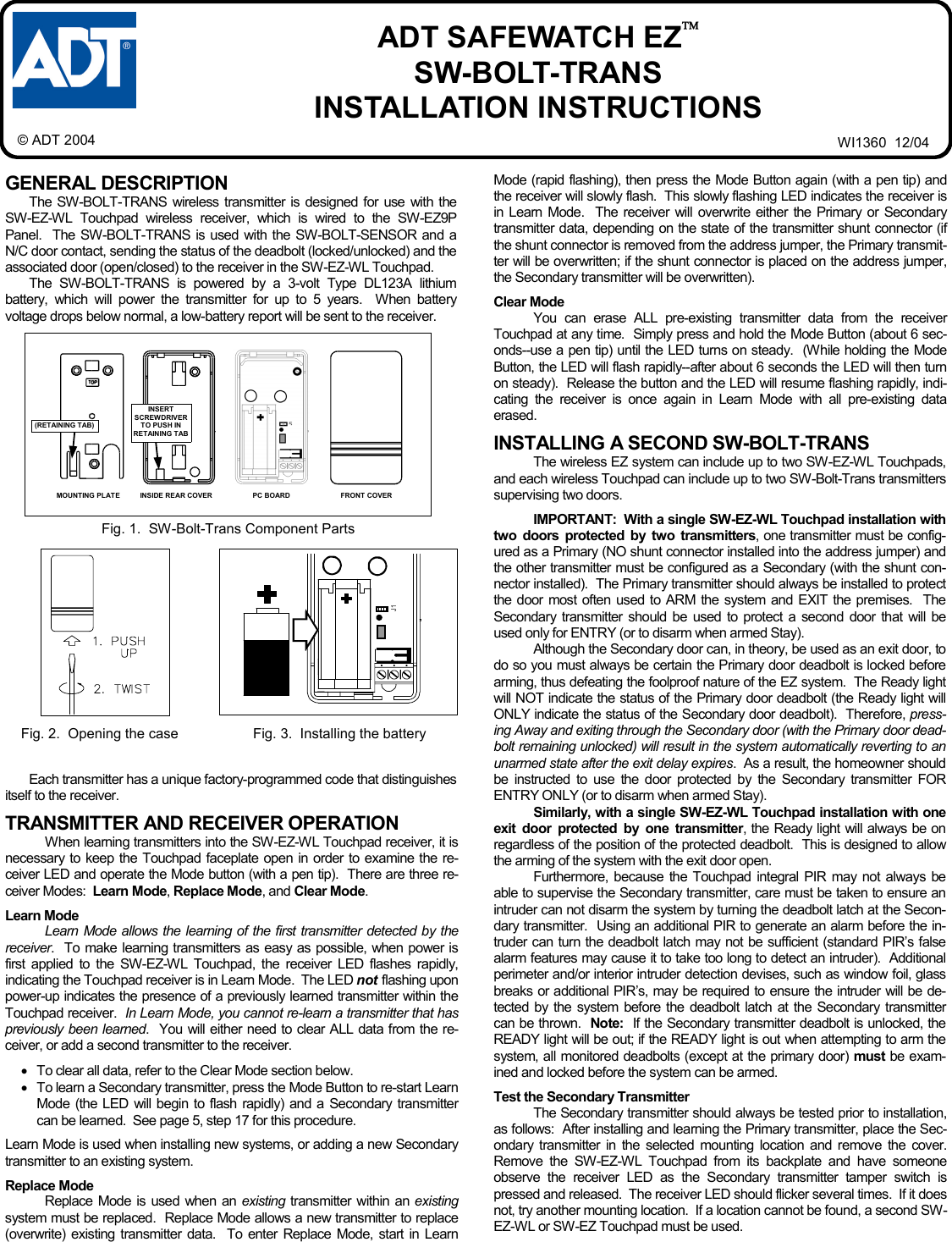 1 GENERAL DESCRIPTION The SW-BOLT-TRANS wireless transmitter is designed for use with the SW-EZ-WL Touchpad wireless receiver, which is wired to the SW-EZ9P Panel.  The SW-BOLT-TRANS is used with the SW-BOLT-SENSOR and a  N/C door contact, sending the status of the deadbolt (locked/unlocked) and the associated door (open/closed) to the receiver in the SW-EZ-WL Touchpad. The SW-BOLT-TRANS is powered by a 3-volt Type DL123A lithium battery, which will power the transmitter for up to 5 years.  When battery voltage drops below normal, a low-battery report will be sent to the receiver. Each transmitter has a unique factory-programmed code that distinguishes itself to the receiver.    TRANSMITTER AND RECEIVER OPERATION When learning transmitters into the SW-EZ-WL Touchpad receiver, it is necessary to keep the Touchpad faceplate open in order to examine the re-ceiver LED and operate the Mode button (with a pen tip).  There are three re-ceiver Modes:  Learn Mode, Replace Mode, and Clear Mode.    Learn Mode Learn Mode allows the learning of the first transmitter detected by the receiver.  To make learning transmitters as easy as possible, when power is first applied to the SW-EZ-WL Touchpad, the receiver LED flashes rapidly, indicating the Touchpad receiver is in Learn Mode.  The LED not flashing upon power-up indicates the presence of a previously learned transmitter within the Touchpad receiver.  In Learn Mode, you cannot re-learn a transmitter that has previously been learned.  You will either need to clear ALL data from the re-ceiver, or add a second transmitter to the receiver.  •To clear all data, refer to the Clear Mode section below.   •To learn a Secondary transmitter, press the Mode Button to re-start Learn Mode (the LED will begin to flash rapidly) and a Secondary transmitter can be learned.  See page 5, step 17 for this procedure.    Learn Mode is used when installing new systems, or adding a new Secondary transmitter to an existing system.  Replace Mode Replace Mode is used when an existing  transmitter within an existing system must be replaced.  Replace Mode allows a new transmitter to replace (overwrite) existing transmitter data.  To enter Replace Mode, start in Learn Mode (rapid flashing), then press the Mode Button again (with a pen tip) and the receiver will slowly flash.  This slowly flashing LED indicates the receiver is in Learn Mode.  The receiver will overwrite either the Primary or Secondary transmitter data, depending on the state of the transmitter shunt connector (if the shunt connector is removed from the address jumper, the Primary transmit-ter will be overwritten; if the shunt connector is placed on the address jumper, the Secondary transmitter will be overwritten).  Clear Mode You can erase ALL pre-existing transmitter data from the receiver Touchpad at any time.  Simply press and hold the Mode Button (about 6 sec-onds--use a pen tip) until the LED turns on steady.  (While holding the Mode Button, the LED will flash rapidly--after about 6 seconds the LED will then turn on steady).  Release the button and the LED will resume flashing rapidly, indi-cating the receiver is once again in Learn Mode with all pre-existing data erased.  INSTALLING A SECOND SW-BOLT-TRANS The wireless EZ system can include up to two SW-EZ-WL Touchpads, and each wireless Touchpad can include up to two SW-Bolt-Trans transmitters supervising two doors.   IMPORTANT:  With a single SW-EZ-WL Touchpad installation with two doors protected by two transmitters, one transmitter must be config-ured as a Primary (NO shunt connector installed into the address jumper) and the other transmitter must be configured as a Secondary (with the shunt con-nector installed).  The Primary transmitter should always be installed to protect the door most often used to ARM the system and EXIT the premises.  The Secondary transmitter should be used to protect a second door that will be used only for ENTRY (or to disarm when armed Stay).   Although the Secondary door can, in theory, be used as an exit door, to do so you must always be certain the Primary door deadbolt is locked before arming, thus defeating the foolproof nature of the EZ system.  The Ready light will NOT indicate the status of the Primary door deadbolt (the Ready light will ONLY indicate the status of the Secondary door deadbolt).  Therefore, press-ing Away and exiting through the Secondary door (with the Primary door dead-bolt remaining unlocked) will result in the system automatically reverting to an unarmed state after the exit delay expires.  As a result, the homeowner should be instructed to use the door protected by the Secondary transmitter FOR ENTRY ONLY (or to disarm when armed Stay). Similarly, with a single SW-EZ-WL Touchpad installation with one exit door protected by one transmitter, the Ready light will always be on regardless of the position of the protected deadbolt.  This is designed to allow the arming of the system with the exit door open. Furthermore, because the Touchpad integral PIR may not always be able to supervise the Secondary transmitter, care must be taken to ensure an intruder can not disarm the system by turning the deadbolt latch at the Secon-dary transmitter.  Using an additional PIR to generate an alarm before the in-truder can turn the deadbolt latch may not be sufficient (standard PIR’s false alarm features may cause it to take too long to detect an intruder).  Additional perimeter and/or interior intruder detection devises, such as window foil, glass breaks or additional PIR’s, may be required to ensure the intruder will be de-tected by the system before the deadbolt latch at the Secondary transmitter can be thrown.  Note:  If the Secondary transmitter deadbolt is unlocked, the READY light will be out; if the READY light is out when attempting to arm the system, all monitored deadbolts (except at the primary door) must be exam-ined and locked before the system can be armed.  Test the Secondary Transmitter The Secondary transmitter should always be tested prior to installation, as follows:  After installing and learning the Primary transmitter, place the Sec-ondary transmitter in the selected mounting location and remove the cover.  Remove the SW-EZ-WL Touchpad from its backplate and have someone observe the receiver LED as the Secondary transmitter tamper switch is pressed and released.  The receiver LED should flicker several times.  If it does not, try another mounting location.  If a location cannot be found, a second SW-EZ-WL or SW-EZ Touchpad must be used.    Fig. 1.  SW-Bolt-Trans Component Parts  ADT SAFEWATCH EZ SW-BOLT-TRANS  INSTALLATION INSTRUCTIONS WI1360  12/04 © ADT 2004 FRONT COVER PC BOARD INSIDE REAR COVER MOUNTING PLATE (RETAINING TAB) INSERT SCREWDRIVER TO PUSH IN RETAINING TAB  Fig. 2.  Opening the case  Fig. 3.  Installing the battery    J1     