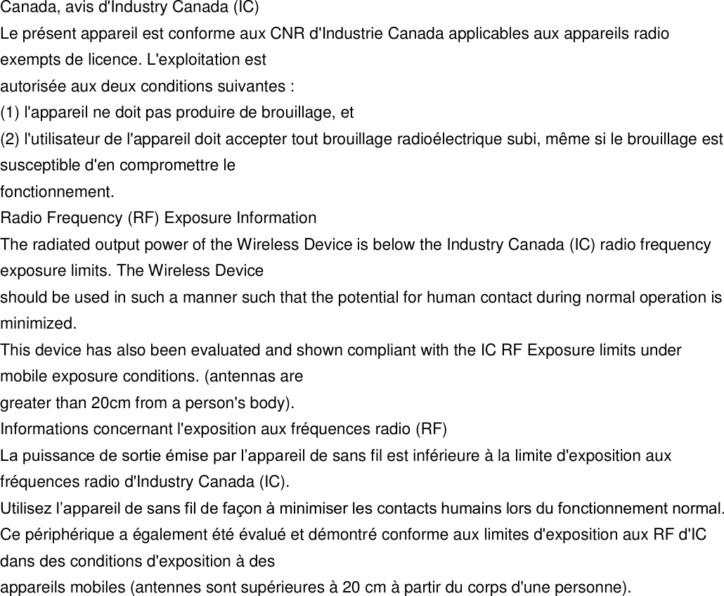 Canada, avis d&apos;Industry Canada (IC) Le présent appareil est conforme aux CNR d&apos;Industrie Canada applicables aux appareils radio exempts de licence. L&apos;exploitation est autorisée aux deux conditions suivantes : (1) l&apos;appareil ne doit pas produire de brouillage, et (2) l&apos;utilisateur de l&apos;appareil doit accepter tout brouillage radioélectrique subi, même si le brouillage est susceptible d&apos;en compromettre le fonctionnement. Radio Frequency (RF) Exposure Information The radiated output power of the Wireless Device is below the Industry Canada (IC) radio frequency exposure limits. The Wireless Device should be used in such a manner such that the potential for human contact during normal operation is minimized. This device has also been evaluated and shown compliant with the IC RF Exposure limits under mobile exposure conditions. (antennas are greater than 20cm from a person&apos;s body). Informations concernant l&apos;exposition aux fréquences radio (RF) La puissance de sortie émise par l’appareil de sans fil est inférieure à la limite d&apos;exposition aux fréquences radio d&apos;Industry Canada (IC). Utilisez l’appareil de sans fil de façon à minimiser les contacts humains lors du fonctionnement normal. Ce périphérique a également été évalué et démontré conforme aux limites d&apos;exposition aux RF d&apos;IC dans des conditions d&apos;exposition à des appareils mobiles (antennes sont supérieures à 20 cm à partir du corps d&apos;une personne). 