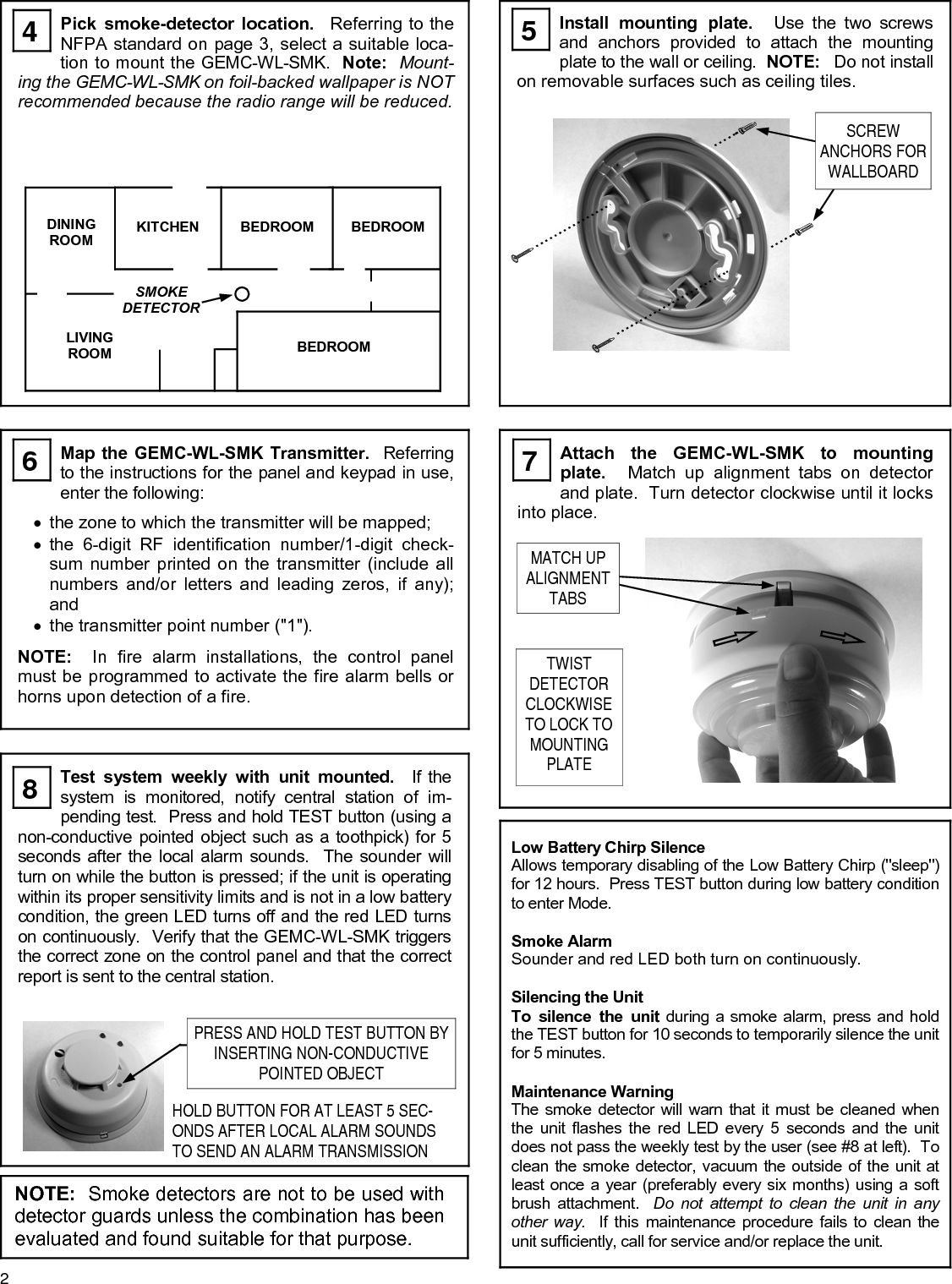 2 NOTE:  Smoke detectors are not to be used with detector guards unless the combination has been evaluated and found suitable for that purpose. Pick smoke-detector location.  Referring to the NFPA standard on page 3, select a suitable loca-tion to mount the GEMC-WL-SMK.  Note:  Mount-ing the GEMC-WL-SMK on foil-backed wallpaper is NOT recommended because the radio range will be reduced. Install mounting plate.  Use the two screws and anchors provided to attach the mounting plate to the wall or ceiling.  NOTE:  Do not install on removable surfaces such as ceiling tiles. Map the GEMC-WL-SMK Transmitter.  Referring to the instructions for the panel and keypad in use, enter the following:  •the zone to which the transmitter will be mapped; •the 6-digit RF identification number/1-digit check-sum number printed on the transmitter (include all numbers and/or letters and leading zeros, if any); and •the transmitter point number (&quot;1&quot;).  NOTE:  In fire alarm installations, the control panel must be programmed to activate the fire alarm bells or horns upon detection of a fire. Low Battery Chirp Silence Allows temporary disabling of the Low Battery Chirp (&quot;sleep&quot;) for 12 hours.  Press TEST button during low battery condition to enter Mode.  Smoke Alarm Sounder and red LED both turn on continuously.  Silencing the Unit To silence the unit during a smoke alarm, press and hold the TEST button for 10 seconds to temporarily silence the unit for 5 minutes.  Maintenance Warning The smoke detector will warn that it must be cleaned when the unit flashes the red LED every 5 seconds and the unit does not pass the weekly test by the user (see #8 at left).  To clean the smoke detector, vacuum the outside of the unit at least once a year (preferably every six months) using a soft brush attachment.  Do not attempt to clean the unit in any other way.  If this maintenance procedure fails to clean the unit sufficiently, call for service and/or replace the unit. Test system weekly with unit mounted.  If the system is monitored, notify central station of im-pending test.  Press and hold TEST button (using a non-conductive pointed object such as a toothpick) for 5 seconds after the local alarm sounds.  The sounder will turn on while the button is pressed; if the unit is operating within its proper sensitivity limits and is not in a low battery condition, the green LED turns off and the red LED turns on continuously.  Verify that the GEMC-WL-SMK triggers the correct zone on the control panel and that the correct report is sent to the central station. HOLD BUTTON FOR AT LEAST 5 SEC-ONDS AFTER LOCAL ALARM SOUNDS TO SEND AN ALARM TRANSMISSION Attach the GEMC-WL-SMK to mounting plate.  Match up alignment tabs on detector and plate.  Turn detector clockwise until it locks into place. TWIST  DETECTOR CLOCKWISE TO LOCK TO MOUNTING PLATE         DINING ROOM KITCHEN SMOKE DETECTOR BEDROOM  BEDROOM LIVING ROOM  BEDROOM  4   5  6   7  8  SCREW  ANCHORS FOR WALLBOARD  MATCH UP ALIGNMENT TABS PRESS AND HOLD TEST BUTTON BY INSERTING NON-CONDUCTIVE POINTED OBJECT 