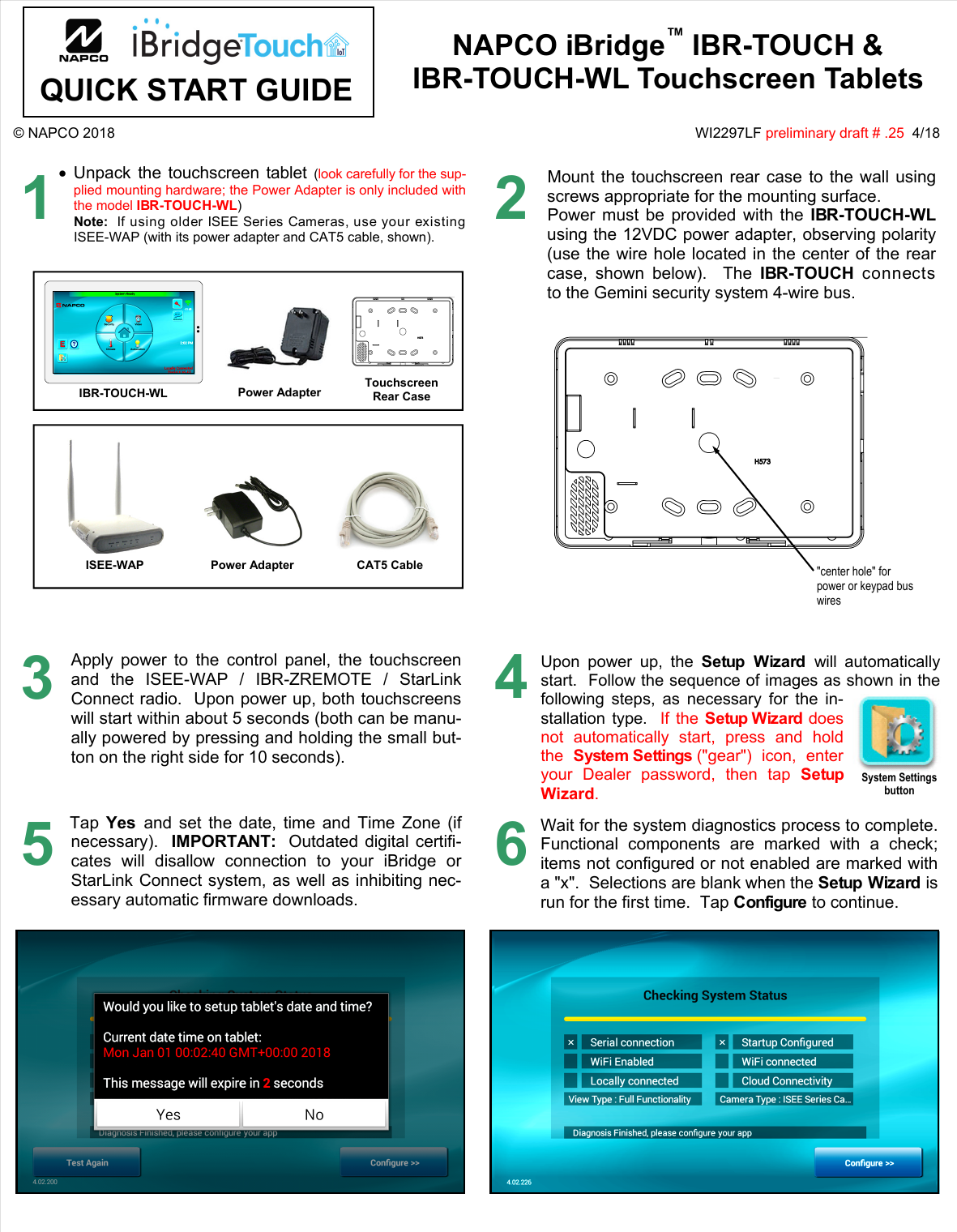 IBR-TOUCH &amp; IBR-TOUCH-WL Quick Start Guide  1 © NAPCO 2018  WI2297LF preliminary draft # .25  4/18 NAPCO iBridge™ IBR-TOUCH &amp;  IBR-TOUCH-WL Touchscreen Tablets 1 Unpack the touchscreen tablet (look carefully for the sup-plied mounting hardware; the Power Adapter is only included withthe model IBR-TOUCH-WL)Note:  If using older ISEE Series Cameras, use your existingISEE-WAP (with its power adapter and CAT5 cable, shown).IBR-TOUCH-WL  Touchscreen Rear Case 2Mount the touchscreen rear case to the wall using screws appropriate for the mounting surface.   Power must be provided with the IBR-TOUCH-WL using the 12VDC power adapter, observing polarity (use the wire hole located in the center of the rear case, shown below).  The IBR-TOUCH connects to the Gemini security system 4-wire bus. 3Apply power to the control panel, the touchscreen and the ISEE-WAP / IBR-ZREMOTE / StarLink Connect radio.  Upon power up, both touchscreens will start within about 5 seconds (both can be manu-ally powered by pressing and holding the small but-ton on the right side for 10 seconds).  4Upon power up, the Setup Wizard will automatically start.  Follow the sequence of images as shown in the following steps, as necessary for the in-stallation type.  If the Setup Wizard does not automatically start, press and hold the  System Settings (&quot;gear&quot;) icon, enter your Dealer password, then tap Setup Wizard.  &quot;center hole&quot; for power or keypad bus wires CAT5 Cable ISEE-WAP  Power Adapter Power Adapter Tap  Yes  and set the date, time and Time Zone (if necessary).  IMPORTANT:  Outdated digital certifi-cates will disallow connection to your iBridge or StarLink Connect system, as well as inhibiting nec-essary automatic firmware downloads.   5Wait for the system diagnostics process to complete. Functional components are marked with a check; items not configured or not enabled are marked with a &quot;x&quot;.  Selections are blank when the Setup Wizard is run for the first time.  Tap Configure to continue.  6 . . System Settings button QUICK START GUIDE 