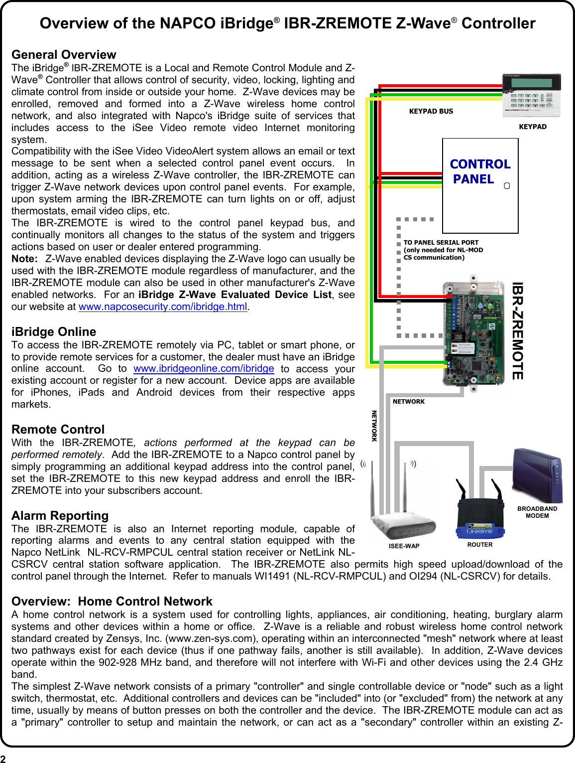 2 Overview of the NAPCO iBridge® IBR-ZREMOTE Z-Wave® Controller General Overview The iBridge® IBR-ZREMOTE is a Local and Remote Control Module and Z-Wave® Controller that allows control of security, video, locking, lighting and climate control from inside or outside your home.  Z-Wave devices may be enrolled, removed and formed into a Z-Wave wireless home control network, and also integrated with Napco&apos;s iBridge suite of services that includes access to the iSee Video remote video Internet monitoring system. Compatibility with the iSee Video VideoAlert system allows an email or text message to be sent when a selected control panel event occurs.  In addition, acting as a wireless Z-Wave controller, the IBR-ZREMOTE can trigger Z-Wave network devices upon control panel events.  For example, upon system arming the IBR-ZREMOTE can turn lights on or off, adjust thermostats, email video clips, etc. The IBR-ZREMOTE is wired to the control panel keypad bus, and continually monitors all changes to the status of the system and triggers actions based on user or dealer entered programming.   Note:  Z-Wave enabled devices displaying the Z-Wave logo can usually be used with the IBR-ZREMOTE module regardless of manufacturer, and the IBR-ZREMOTE module can also be used in other manufacturer&apos;s Z-Wave enabled networks.  For an iBridge Z-Wave Evaluated Device List, see our website at www.napcosecurity.com/ibridge.html.  iBridge Online To access the IBR-ZREMOTE remotely via PC, tablet or smart phone, or to provide remote services for a customer, the dealer must have an iBridge online account.  Go to www.ibridgeonline.com/ibridge to access your existing account or register for a new account.  Device apps are available for iPhones, iPads and Android devices from their respective apps markets.    Remote Control With the IBR-ZREMOTE, actions performed at the keypad can be performed remotely.  Add the IBR-ZREMOTE to a Napco control panel by simply programming an additional keypad address into the control panel, set the IBR-ZREMOTE to this new keypad address and enroll the IBR-ZREMOTE into your subscribers account.    Alarm Reporting The IBR-ZREMOTE is also an Internet reporting module, capable of reporting alarms and events to any central station equipped with the Napco NetLink  NL-RCV-RMPCUL central station receiver or NetLink NL-CSRCV central station software application.  The IBR-ZREMOTE also permits high speed upload/download of the control panel through the Internet.  Refer to manuals WI1491 (NL-RCV-RMPCUL) and OI294 (NL-CSRCV) for details.  Overview:  Home Control Network  A home control network is a system used for controlling lights, appliances, air conditioning, heating, burglary alarm systems and other devices within a home or office.  Z-Wave is a reliable and robust wireless home control network standard created by Zensys, Inc. (www.zen-sys.com), operating within an interconnected &quot;mesh&quot; network where at least two pathways exist for each device (thus if one pathway fails, another is still available).  In addition, Z-Wave devices operate within the 902-928 MHz band, and therefore will not interfere with Wi-Fi and other devices using the 2.4 GHz band. The simplest Z-Wave network consists of a primary &quot;controller&quot; and single controllable device or &quot;node&quot; such as a light switch, thermostat, etc.  Additional controllers and devices can be &quot;included&quot; into (or &quot;excluded&quot; from) the network at any time, usually by means of button presses on both the controller and the device.  The IBR-ZREMOTE module can act as a &quot;primary&quot; controller to setup and maintain the network, or can act as a &quot;secondary&quot; controller within an existing Z- KEYPAD BUS ROUTER  BROADBAND MODEM TO PANEL SERIAL PORT (only needed for NL-MOD CS communication)  CONTROL PANEL KEYPAD IBR-ZREMOTE NETWORK ISEE-WAP ((( ((( NETWORK 