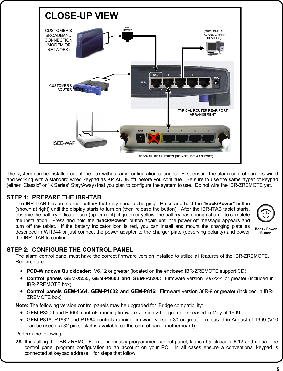 5 RESET WAN  4 3  2  1 POWE WAN  4 3 2 1 12V/1A CUSTOMER&apos;S BROADBAND CONNECTION (MODEM OR NETWORK) WAN (INTERNET)  (CUSTOMER&apos;S PC AND OTHER DEVICES) CUSTOMER&apos;S ROUTER ISEE-WAP ISEE-WAP  REAR PORTS (DO NOT USE WAN PORT) TYPICAL ROUTER REAR PORT ARRANGEMENT CLOSE-UP VIEW  The system can be installed out of the box without any configuration changes.  First ensure the alarm control panel is wired and working with a standard wired keypad as KP ADDR #1 before you continue.  Be sure to use the same &quot;type&quot; of keypad (either &quot;Classic&quot; or &quot;K Series&quot; Stay/Away) that you plan to configure the system to use.  Do not wire the IBR-ZREMOTE yet.    STEP 1:  PREPARE THE IBR-ITAB  The IBR-ITAB has an internal battery that may need recharging.  Press and hold the &quot;Back/Power&quot; button (shown at right) until the display starts to turn on (then release the button).  After the IBR-ITAB tablet starts, observe the battery indicator icon (upper right); if green or yellow, the battery has enough charge to complete the installation.  Press and hold the &quot;Back/Power&quot; button again until the power off message appears and turn off the tablet.  If the battery indicator icon is red, you can install and mount the charging plate as described in WI1944 or just connect the power adapter to the charger plate (observing polarity) and power the IBR-ITAB to continue.  STEP 2:  CONFIGURE THE CONTROL PANEL The alarm control panel must have the correct firmware version installed to utilize all features of the IBR-ZREMOTE.  Required are:  •  PCD-Windows Quickloader:  V6.12 or greater (located on the enclosed IBR-ZREMOTE support CD) •  Control panels GEM-X255, GEM-P9600 and GEM-P3200:  Firmware version 60A22-4 or greater (included in IBR-ZREMOTE box) •  Control panels GEM-1664, GEM-P1632 and GEM-P816:  Firmware version 30R-9 or greater (included in IBR-ZREMOTE box)  Note: The following version control panels may be upgraded for iBridge compatibility: •  GEM-P3200 and P9600 controls running firmware version 20 or greater, released in May of 1999. •  GEM-P816, P1632 and P1664 controls running firmware version 30 or greater, released in August of 1999 (V10 can be used if a 32 pin socket is available on the control panel motherboard).  Perform the following:  2A. If installing the IBR-ZREMOTE on a previously programmed control panel, launch Quickloader 6.12 and upload the control panel program configuration to an account on your PC.  In all cases ensure a conventional keypad is connected at keypad address 1 for steps that follow.   Back / Power Button 