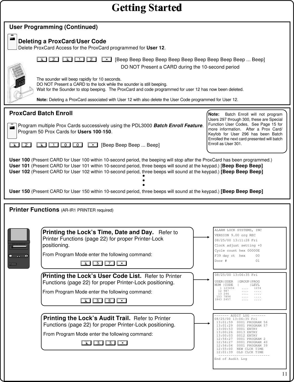 11ALARM LOCK SYSTEMS, INCVERSION 9.00 org REC08/25/00 13:11:28 FriClock adjust setting +0Cycle count hex 00000EF39 day ct  hex     00Door #              01Printing the Lock’s Time, Date and Day.   Refer toPrinter Functions (page 22) for proper Printer-Lockpositioning.From Program Mode enter the following command:; 5 7 :User Programming (Continued)Deleting a ProxCard/User CodeDelete ProxCard Access for the ProxCard programmed for User 12.; 2  ; 1 2   :  [Beep Beep Beep Beep Beep Beep Beep Beep Beep Beep ... Beep]             DO NOT Present a CARD during the 10-second periodThe sounder will beep rapidly for 10 seconds.DO NOT Present a CARD to the lock while the sounder is still beeping.Wait for the Sounder to stop beeping.  The ProxCard and code programmed for user 12 has now been deleted.Note: Deleting a ProxCard associated with User 12 with also delete the User Code programmed for User 12.ProxCard Batch EnrollProgram multiple Prox Cards successively using the PDL3000 Batch Enroll Feature.Program 50 Prox Cards for Users 100-150.; 2   ; 1 0 0   :  [Beep Beep Beep ... Beep]User 100 (Present CARD for User 100 within 10-second period, the beeping will stop after the ProxCard has been programmed.)User 101 (Present CARD for User 101 within 10-second period, three beeps will sound at the keypad.) [Beep Beep Beep]User 102 (Present CARD for User 102 within 10-second period, three beeps will sound at the keypad.) [Beep Beep Beep]• • • User 150 (Present CARD for User 150 within 10-second period, three beeps will sound at the keypad.) [Beep Beep Beep]Printer Functions (AR-IR1 PRINTER required)08/25/00 13:06:35 FriUSER|USER  |GROUP|PROGNUM |CODE  |     |LEVL   1 123456    ....   1234  12 987       ....   ....  13 246       ....   .... 153 7894      ....   ....1843 2457      ....   ....Printing the Lock’s User Code List.  Refer to PrinterFunctions (page 22) for proper Printer-Lock positioning.From Program Mode enter the following command:; 5 6 :Printing the Lock’s Audit Trail.  Refer to PrinterFunctions (page 22) for proper Printer-Lock positioning.From Program Mode enter the following command:; 5 5 :ALARM LOCK------- AUDIT LOG -------08/25/00 13:06:35 Fri 13:01:59  0001 PROGRAM 56 13:01:29  0001 PROGRAM 57 13:00:53  0001 ENTRY 13:00:26  0013 ENTRY 13:00:03  0012 ENTRY 12:56:27  0001 PROGRAM 2 12:56:27  0001 PROGRAM 40 12:56:04  0001 PROGRAM 39 12:55:00  NEW CLCK TIME 12:01:39  OLD CLCK TIME  -------------------------End of Audit LogHIHIHIHINote:  Batch Enroll will not programUsers 297 through 300, these are SpecialFunction User Codes,  See Page 15 formore information.  After a Prox Card/Keyfob for User 296 has been BatchEnrolled the next card presented will batchEnroll as User 301.
