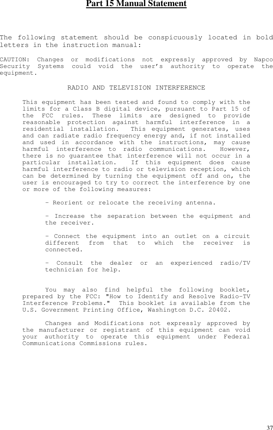   37Part 15 Manual Statement  The following statement should be conspicuously located in boldletters in the instruction manual:CAUTION: Changes or modifications not expressly approved by NapcoSecurity Systems could void the user’s authority to operate theequipment.RADIO AND TELEVISION INTERFERENCEThis equipment has been tested and found to comply with thelimits for a Class B digital device, pursuant to Part 15 ofthe FCC rules. These limits are designed to providereasonable protection against harmful interference in aresidential installation. This equipment generates, usesand can radiate radio frequency energy and, if not installedand used in accordance with the instructions, may causeharmful interference to radio communications. However,there is no guarantee that interference will not occur in aparticular installation. If this equipment does causeharmful interference to radio or television reception, whichcan be determined by turning the equipment off and on, theuser is encouraged to try to correct the interference by oneor more of the following measures:- Reorient or relocate the receiving antenna.- Increase the separation between the equipment andthe receiver.- Connect the equipment into an outlet on a circuitdifferent from that to which the receiver isconnected.- Consult the dealer or an experienced radio/TVtechnician for help.You may also find helpful the following booklet,prepared by the FCC: &quot;How to Identify and Resolve Radio-TVInterference Problems.&quot; This booklet is available from theU.S. Government Printing Office, Washington D.C. 20402.Changes and Modifications not expressly approved bythe manufacturer or registrant of this equipment can voidyour authority to operate this equipment under FederalCommunications Commissions rules.