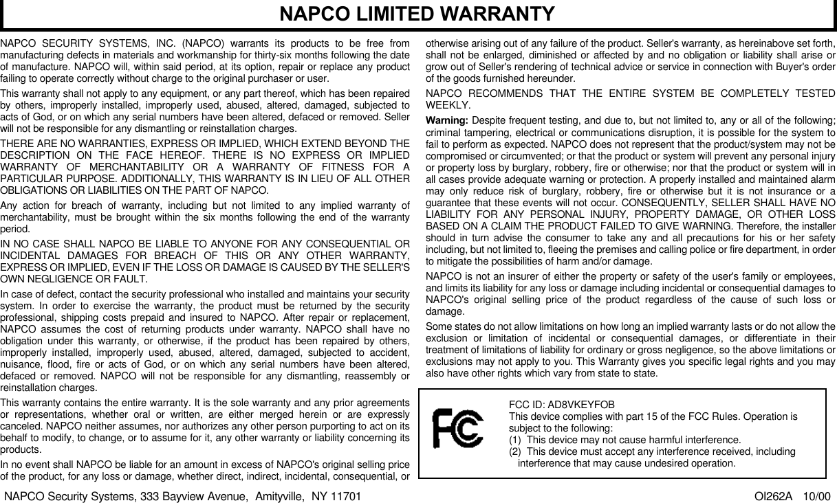 NAPCO SECURITY SYSTEMS, INC. (NAPCO) warrants its products to be free frommanufacturing defects in materials and workmanship for thirty-six months following the dateof manufacture. NAPCO will, within said period, at its option, repair or replace any productfailing to operate correctly without charge to the original purchaser or user.This warranty shall not apply to any equipment, or any part thereof, which has been repairedby others, improperly installed, improperly used, abused, altered, damaged, subjected toacts of God, or on which any serial numbers have been altered, defaced or removed. Sellerwill not be responsible for any dismantling or reinstallation charges.THERE ARE NO WARRANTIES, EXPRESS OR IMPLIED, WHICH EXTEND BEYOND THEDESCRIPTION ON THE FACE HEREOF. THERE IS NO EXPRESS OR IMPLIEDWARRANTY OF MERCHANTABILITY OR A WARRANTY OF FITNESS FOR APARTICULAR PURPOSE. ADDITIONALLY, THIS WARRANTY IS IN LIEU OF ALL OTHEROBLIGATIONS OR LIABILITIES ON THE PART OF NAPCO.Any action for breach of warranty, including but not limited to any implied warranty ofmerchantability, must be brought within the six months following the end of the warrantyperiod.IN NO CASE SHALL NAPCO BE LIABLE TO ANYONE FOR ANY CONSEQUENTIAL ORINCIDENTAL DAMAGES FOR BREACH OF THIS OR ANY OTHER WARRANTY,EXPRESS OR IMPLIED, EVEN IF THE LOSS OR DAMAGE IS CAUSED BY THE SELLER&apos;SOWN NEGLIGENCE OR FAULT.In case of defect, contact the security professional who installed and maintains your securitysystem. In order to exercise the warranty, the product must be returned by the securityprofessional, shipping costs prepaid and insured to NAPCO. After repair or replacement,NAPCO assumes the cost of returning products under warranty. NAPCO shall have noobligation under this warranty, or otherwise, if the product has been repaired by others,improperly installed, improperly used, abused, altered, damaged, subjected to accident,nuisance, flood, fire or acts of God, or on which any serial numbers have been altered,defaced or removed. NAPCO will not be responsible for any dismantling, reassembly orreinstallation charges.This warranty contains the entire warranty. It is the sole warranty and any prior agreementsor representations, whether oral or written, are either merged herein or are expresslycanceled. NAPCO neither assumes, nor authorizes any other person purporting to act on itsbehalf to modify, to change, or to assume for it, any other warranty or liability concerning itsproducts.In no event shall NAPCO be liable for an amount in excess of NAPCO&apos;s original selling priceof the product, for any loss or damage, whether direct, indirect, incidental, consequential, orotherwise arising out of any failure of the product. Seller&apos;s warranty, as hereinabove set forth,shall not be enlarged, diminished or affected by and no obligation or liability shall arise orgrow out of Seller&apos;s rendering of technical advice or service in connection with Buyer&apos;s orderof the goods furnished hereunder.NAPCO RECOMMENDS THAT THE ENTIRE SYSTEM BE COMPLETELY TESTEDWEEKLY.Warning: Despite frequent testing, and due to, but not limited to, any or all of the following;criminal tampering, electrical or communications disruption, it is possible for the system tofail to perform as expected. NAPCO does not represent that the product/system may not becompromised or circumvented; or that the product or system will prevent any personal injuryor property loss by burglary, robbery, fire or otherwise; nor that the product or system will inall cases provide adequate warning or protection. A properly installed and maintained alarmmay only reduce risk of burglary, robbery, fire or otherwise but it is not insurance or aguarantee that these events will not occur. CONSEQUENTLY, SELLER SHALL HAVE NOLIABILITY FOR ANY PERSONAL INJURY, PROPERTY DAMAGE, OR OTHER LOSSBASED ON A CLAIM THE PRODUCT FAILED TO GIVE WARNING. Therefore, the installershould in turn advise the consumer to take any and all precautions for his or her safetyincluding, but not limited to, fleeing the premises and calling police or fire department, in orderto mitigate the possibilities of harm and/or damage.NAPCO is not an insurer of either the property or safety of the user&apos;s family or employees,and limits its liability for any loss or damage including incidental or consequential damages toNAPCO&apos;s original selling price of the product regardless of the cause of such loss ordamage.Some states do not allow limitations on how long an implied warranty lasts or do not allow theexclusion or limitation of incidental or consequential damages, or differentiate in theirtreatment of limitations of liability for ordinary or gross negligence, so the above limitations orexclusions may not apply to you. This Warranty gives you specific legal rights and you mayalso have other rights which vary from state to state.                                                                                                OI262A   10/00NAPCO LIMITED WARRANTYNAPCO Security Systems, 333 Bayview Avenue,  Amityville,  NY 11701FCC ID: AD8VKEYFOBThis device complies with part 15 of the FCC Rules. Operation issubject to the following:(1)  This device may not cause harmful interference.(2)  This device must accept any interference received, includinginterference that may cause undesired operation.