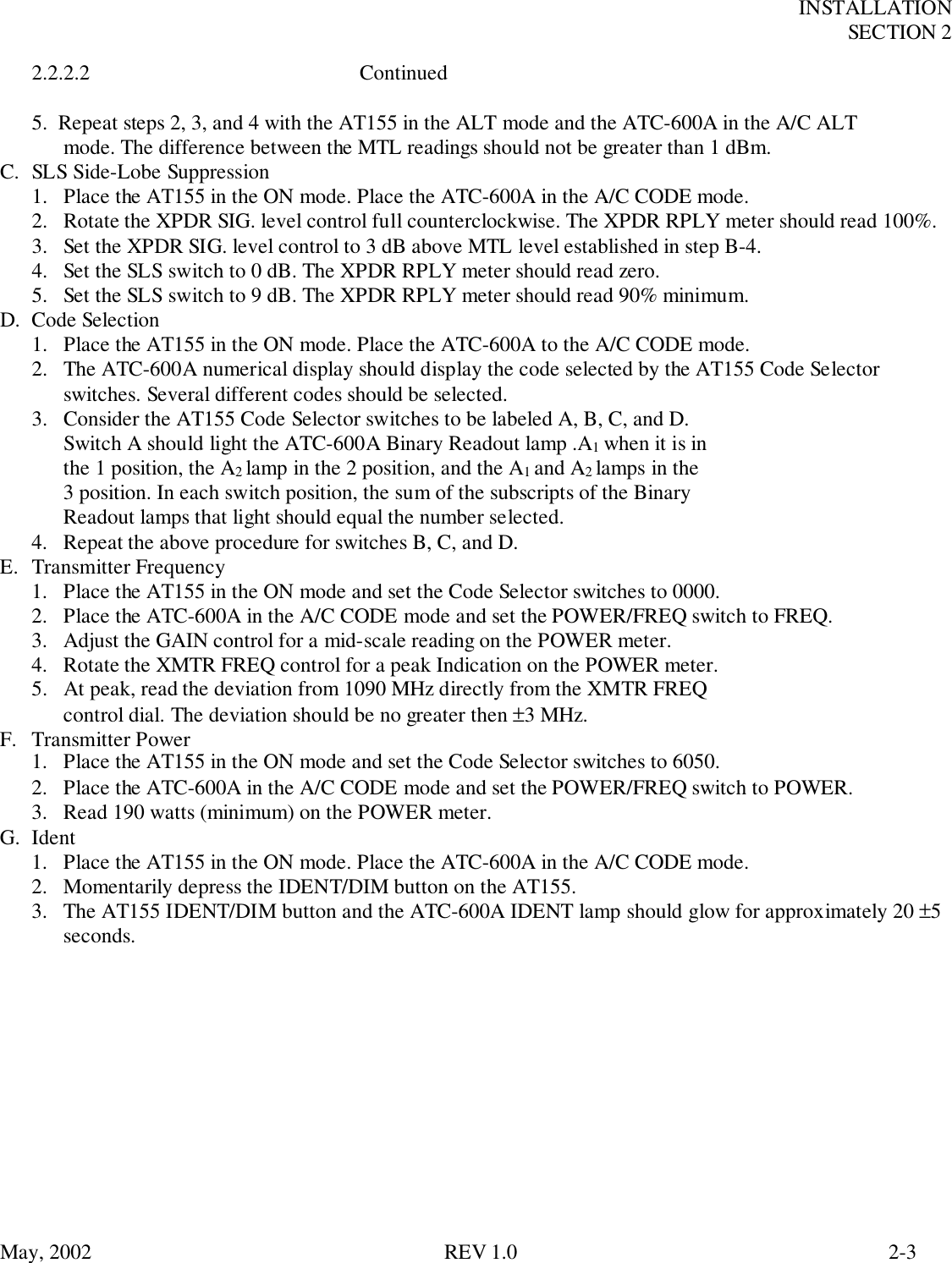 INSTALLATIONSECTION 2May, 2002 REV 1.0 2-32.2.2.2 Continued5.  Repeat steps 2, 3, and 4 with the AT155 in the ALT mode and the ATC-600A in the A/C ALTmode. The difference between the MTL readings should not be greater than 1 dBm.C. SLS Side-Lobe Suppression1. Place the AT155 in the ON mode. Place the ATC-600A in the A/C CODE mode.2. Rotate the XPDR SIG. level control full counterclockwise. The XPDR RPLY meter should read 100%.3. Set the XPDR SIG. level control to 3 dB above MTL level established in step B-4.4. Set the SLS switch to 0 dB. The XPDR RPLY meter should read zero.5. Set the SLS switch to 9 dB. The XPDR RPLY meter should read 90% minimum.D. Code Selection1. Place the AT155 in the ON mode. Place the ATC-600A to the A/C CODE mode.2. The ATC-600A numerical display should display the code selected by the AT155 Code Selectorswitches. Several different codes should be selected.3. Consider the AT155 Code Selector switches to be labeled A, B, C, and D.Switch A should light the ATC-600A Binary Readout lamp .A1 when it is inthe 1 position, the A2 lamp in the 2 position, and the A1 and A2 lamps in the3 position. In each switch position, the sum of the subscripts of the BinaryReadout lamps that light should equal the number selected.4. Repeat the above procedure for switches B, C, and D.E. Transmitter Frequency1. Place the AT155 in the ON mode and set the Code Selector switches to 0000.2. Place the ATC-600A in the A/C CODE mode and set the POWER/FREQ switch to FREQ.3. Adjust the GAIN control for a mid-scale reading on the POWER meter.4. Rotate the XMTR FREQ control for a peak Indication on the POWER meter.5.  At peak, read the deviation from 1090 MHz directly from the XMTR FREQcontrol dial. The deviation should be no greater then ±3 MHz.F. Transmitter Power1. Place the AT155 in the ON mode and set the Code Selector switches to 6050.2. Place the ATC-600A in the A/C CODE mode and set the POWER/FREQ switch to POWER.3. Read 190 watts (minimum) on the POWER meter.G. Ident1. Place the AT155 in the ON mode. Place the ATC-600A in the A/C CODE mode.2. Momentarily depress the IDENT/DIM button on the AT155.3. The AT155 IDENT/DIM button and the ATC-600A IDENT lamp should glow for approximately 20 ±5seconds.
