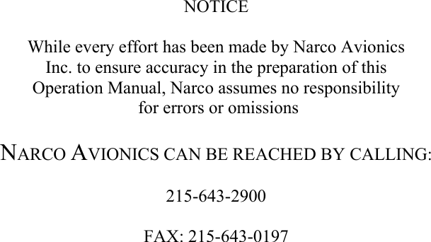                        NOTICE  While every effort has been made by Narco Avionics  Inc. to ensure accuracy in the preparation of this  Operation Manual, Narco assumes no responsibility  for errors or omissions  NARCO AVIONICS CAN BE REACHED BY CALLING:  215-643-2900  FAX: 215-643-0197 