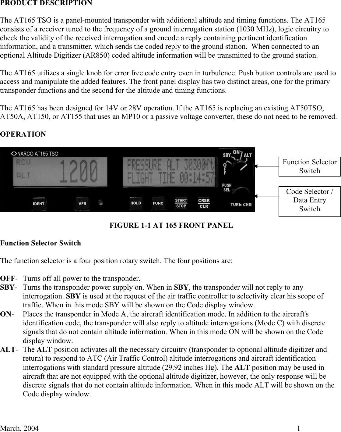   March, 2004    1 PRODUCT DESCRIPTION  The AT165 TSO is a panel-mounted transponder with additional altitude and timing functions. The AT165 consists of a receiver tuned to the frequency of a ground interrogation station (1030 MHz), logic circuitry to check the validity of the received interrogation and encode a reply containing pertinent identification information, and a transmitter, which sends the coded reply to the ground station.  When connected to an optional Altitude Digitizer (AR850) coded altitude information will be transmitted to the ground station.  The AT165 utilizes a single knob for error free code entry even in turbulence. Push button controls are used to access and manipulate the added features. The front panel display has two distinct areas, one for the primary transponder functions and the second for the altitude and timing functions.  The AT165 has been designed for 14V or 28V operation. If the AT165 is replacing an existing AT50TSO, AT50A, AT150, or AT155 that uses an MP10 or a passive voltage converter, these do not need to be removed.  OPERATION    FIGURE 1-1 AT 165 FRONT PANEL  Function Selector Switch  The function selector is a four position rotary switch. The four positions are:  OFF-  Turns off all power to the transponder. SBY-  Turns the transponder power supply on. When in SBY, the transponder will not reply to any interrogation. SBY is used at the request of the air traffic controller to selectivity clear his scope of traffic. When in this mode SBY will be shown on the Code display window. ON-  Places the transponder in Mode A, the aircraft identification mode. In addition to the aircraft&apos;s identification code, the transponder will also reply to altitude interrogations (Mode C) with discrete signals that do not contain altitude information. When in this mode ON will be shown on the Code display window. ALT- The ALT position activates all the necessary circuitry (transponder to optional altitude digitizer and return) to respond to ATC (Air Traffic Control) altitude interrogations and aircraft identification interrogations with standard pressure altitude (29.92 inches Hg). The ALT position may be used in aircraft that are not equipped with the optional altitude digitizer, however, the only response will be discrete signals that do not contain altitude information. When in this mode ALT will be shown on the Code display window.   Function Selector Switch Code Selector / Data Entry  Switch 