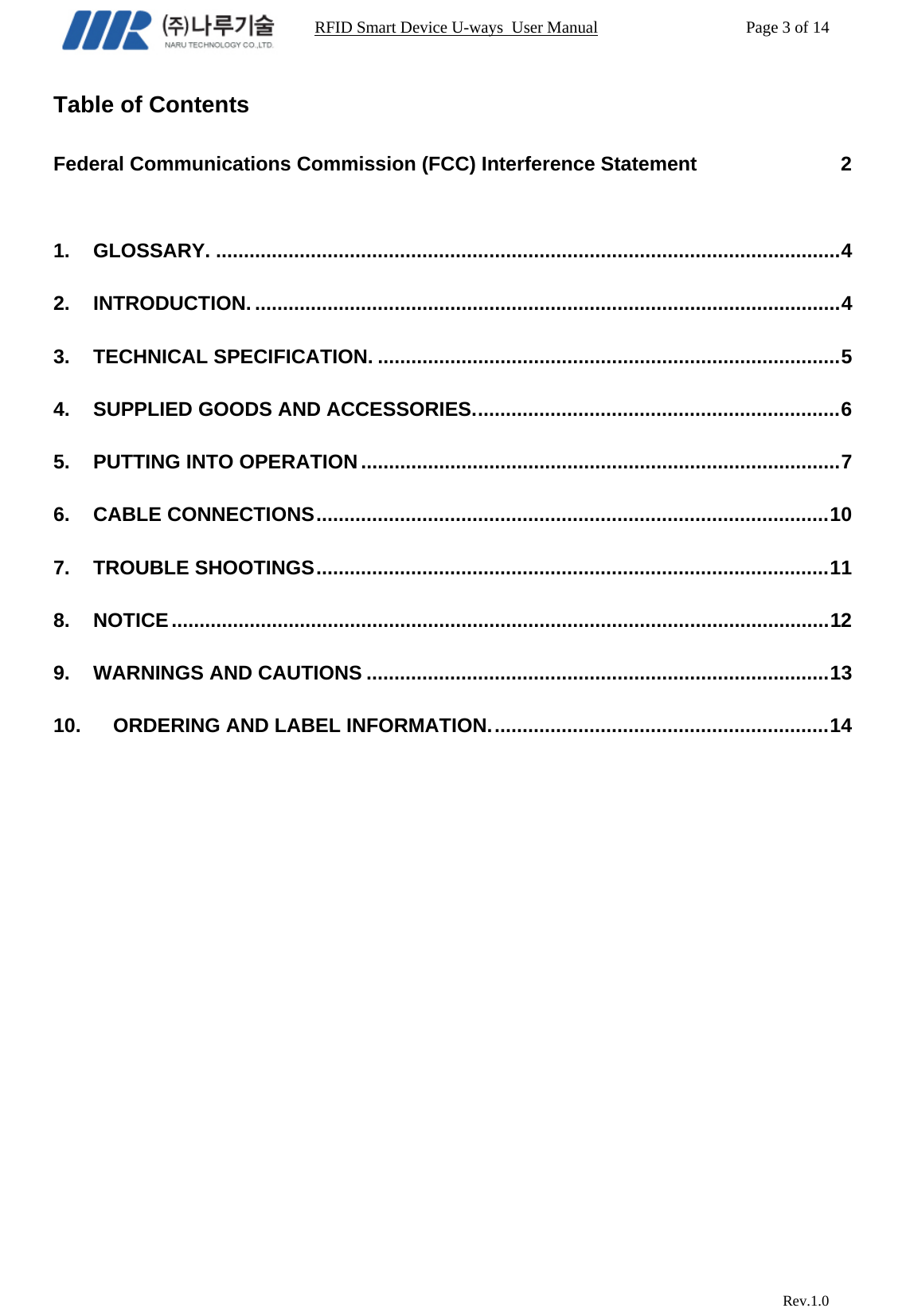                                                                RFID Smart Device U-ways  User Manual           Page 3 of 14                            Rev.1.0 Table of Contents  Federal Communications Commission (FCC) Interference Statement                          2  1. GLOSSARY. ................................................................................................................ 4 2. INTRODUCTION. ......................................................................................................... 4 3. TECHNICAL SPECIFICATION. ................................................................................... 5 4. SUPPLIED GOODS AND ACCESSORIES. .................................................................  6 5. PUTTING INTO OPERATION ...................................................................................... 7 6. CABLE CONNECTIONS ............................................................................................ 10 7. TROUBLE SHOOTINGS ............................................................................................ 11 8. NOTICE ...................................................................................................................... 12 9. WARNINGS AND CAUTIONS ................................................................................... 13 10. ORDERING AND LABEL INFORMATION. ............................................................ 14      