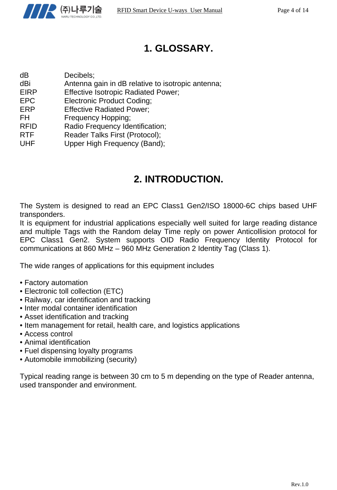                                                                RFID Smart Device U-ways  User Manual           Page 4 of 14                            Rev.1.0  1. GLOSSARY.   dB   Decibels; dBi    Antenna gain in dB relative to isotropic antenna; EIRP    Effective Isotropic Radiated Power; EPC   Electronic Product Coding; ERP    Effective Radiated Power; FH   Frequency Hopping; RFID   Radio Frequency Identification; RTF    Reader Talks First (Protocol); UHF    Upper High Frequency (Band);    2. INTRODUCTION.   The System is designed to read an EPC Class1 Gen2/ISO 18000-6C chips based UHF transponders. It is equipment for industrial applications especially well suited for large reading distance and multiple Tags with the Random delay Time reply on power Anticollision protocol for EPC Class1 Gen2. System supports OID Radio Frequency Identity Protocol for communications at 860 MHz – 960 MHz Generation 2 Identity Tag (Class 1).  The wide ranges of applications for this equipment includes  • Factory automation • Electronic toll collection (ETC) • Railway, car identification and tracking • Inter modal container identification • Asset identification and tracking • Item management for retail, health care, and logistics applications • Access control • Animal identification • Fuel dispensing loyalty programs • Automobile immobilizing (security)  Typical reading range is between 30 cm to 5 m depending on the type of Reader antenna, used transponder and environment.  