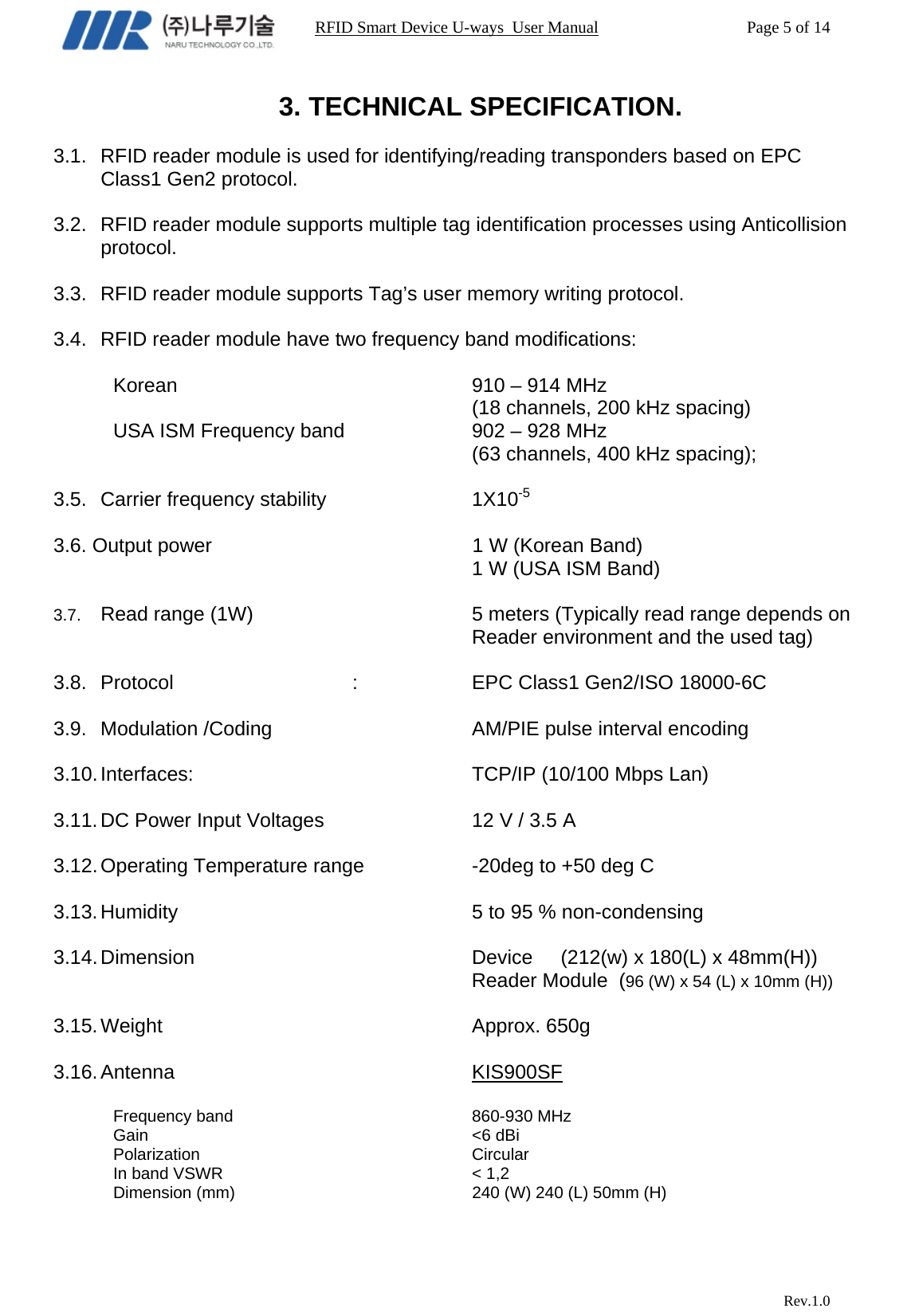                                                                RFID Smart Device U-ways  User Manual           Page 5 of 14                            Rev.1.0 3. TECHNICAL SPECIFICATION.  3.1.  RFID reader module is used for identifying/reading transponders based on EPC Class1 Gen2 protocol.  3.2.  RFID reader module supports multiple tag identification processes using Anticollision protocol.  3.3.  RFID reader module supports Tag’s user memory writing protocol.  3.4.  RFID reader module have two frequency band modifications:   Korean     910 – 914 MHz (18 channels, 200 kHz spacing) USA ISM Frequency band      902 – 928 MHz (63 channels, 400 kHz spacing);  3.5.  Carrier frequency stability      1X10-5  3.6. Output power               1 W (Korean Band) 1 W (USA ISM Band)  3.7.  Read range (1W)        5 meters (Typically read range depends on Reader environment and the used tag)  3.8. Protocol   :   EPC Class1 Gen2/ISO 18000-6C  3.9.  Modulation /Coding        AM/PIE pulse interval encoding  3.10. Interfaces:     TCP/IP (10/100 Mbps Lan)  3.11. DC Power Input Voltages      12 V / 3.5 A  3.12. Operating  Temperature range    -20deg to +50 deg C  3.13. Humidity     5 to 95 % non-condensing  3.14. Dimension          Device     (212(w) x 180(L) x 48mm(H))                                                                    Reader Module  (96 (W) x 54 (L) x 10mm (H))  3.15. Weight      Approx. 650g  3.16. Antenna      KIS900SF  Frequency band    860-930 MHz Gain      &lt;6 dBi Polarization     Circular  In band VSWR     &lt; 1,2 Dimension (mm)        240 (W) 240 (L) 50mm (H) 