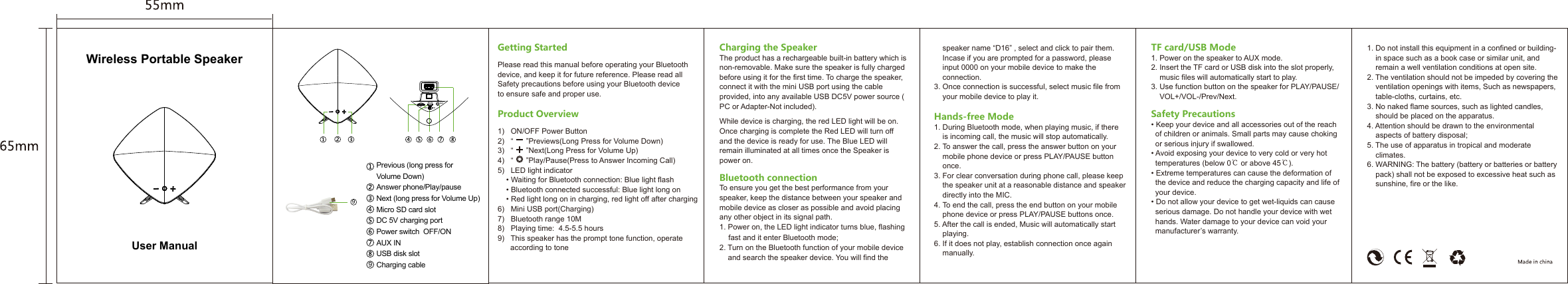Previous (long press for Volume Down)Answer phone/Play/pauseNext (long press for Volume Up)Micro SD card slot DC 5V charging portPower switch  OFF/ONAUX INUSB disk slotCharging cableCharging the SpeakerThe product has a rechargeable built-in battery which is non-removable. Make sure the speaker is fully charged before using it for the first time. To charge the speaker, connect it with the mini USB port using the cable provided, into any available USB DC5V power source (PC or Adapter-Not included).While device is charging, the red LED light will be on. Once charging is complete the Red LED will turn off and the device is ready for use. The Blue LED will remain illuminated at all times once the Speaker is power on.Bluetooth connectionTo ensure you get the best performance from your speaker, keep the distance between your speaker and mobile device as closer as possible and avoid placing any other object in its signal path.1. Power on, the LED light indicator turns blue, flashing    fast and it enter Bluetooth mode;2. Turn on the Bluetooth function of your mobile device    and search the speaker device. You will find the       speaker name “D16” , select and click to pair them.     Incase if you are prompted for a password, please     input 0000 on your mobile device to make the     connection.3. Once connection is successful, select music file from     your mobile device to play it.Hands-free Mode1. During Bluetooth mode, when playing music, if there     is incoming call, the music will stop automatically.2. To answer the call, press the answer button on your     mobile phone device or press PLAY/PAUSE button     once.3. For clear conversation during phone call, please keep     the speaker unit at a reasonable distance and speaker     directly into the MIC.4. To end the call, press the end button on your mobile     phone device or press PLAY/PAUSE buttons once.5. After the call is ended, Music will automatically start     playing.6. If it does not play, establish connection once again     manually.TF card/USB Mode1. Power on the speaker to AUX mode.2. Insert the TF card or USB disk into the slot properly,     music files will automatically start to play.3. Use function button on the speaker for PLAY/PAUSE/    VOL+/VOL-/Prev/Next.Safety Precautions• Keep your device and all accessories out of the reach   of children or animals. Small parts may cause choking   or serious injury if swallowed.• Avoid exposing your device to very cold or very hot   temperatures (below 0℃ or above 45℃).• Extreme temperatures can cause the deformation of   the device and reduce the charging capacity and life of   your device.• Do not allow your device to get wet-liquids can cause   serious damage. Do not handle your device with wet   hands. Water damage to your device can void your   manufacturer’s warranty.1. Do not install this equipment in a confined or building-    in space such as a book case or similar unit, and     remain a well ventilation conditions at open site. 2. The ventilation should not be impeded by covering the     ventilation openings with items, Such as newspapers,     table-cloths, curtains, etc. 3. No naked flame sources, such as lighted candles,     should be placed on the apparatus. 4. Attention should be drawn to the environmental     aspects of battery disposal; 5. The use of apparatus in tropical and moderate     climates. 6. WARNING: The battery (battery or batteries or battery     pack) shall not be exposed to excessive heat such as     sunshine, fire or the like.TF OFF ONDC 5V AUXGetting StartedPlease read this manual before operating your Bluetooth device, and keep it for future reference. Please read all Safety precautions before using your Bluetooth device to ensure safe and proper use.Product Overview1)   ON/OFF Power Button2)   “      ”Previews(Long Press for Volume Down)3)   “      ”Next(Long Press for Volume Up)4)   “      ”Play/Pause(Press to Answer Incoming Call)5)   LED light indicator    • Waiting for Bluetooth connection: Blue light flash    • Bluetooth connected successful: Blue light long on    • Red light long on in charging, red light off after charging6)   Mini USB port(Charging)7)   Bluetooth range 10M8)   Playing time:  4.5-5.5 hours9)   This speaker has the prompt tone function, operate       according to toneWireless Portable SpeakerUser Manual99