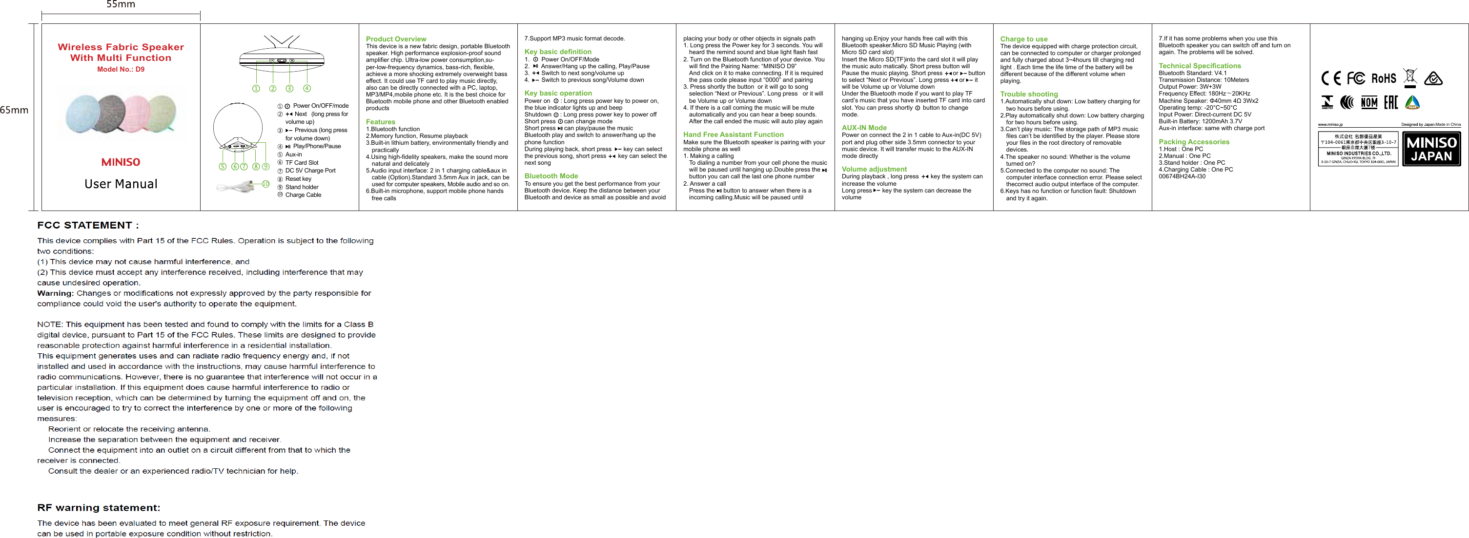 placing your body or other objects in signals path1. Long press the Power key for 3 seconds. You will 01heard the remind sound and blue light flash fast2. Turn on the Bluetooth function of your device. You 01will find the Pairing Name: “MINISO D9”01And click on it to make connecting. If it is required 01the pass code please input “0000” and pairing3. Press shortly the button  or it will go to song 01selection “Next or Previous”. Long press   or it will 01be Volume up or Volume down4. If there is a call coming the music will be mute 01automatically and you can hear a beep sounds. 01After the call ended the music will auto play againHand Free Assistant FunctionMake sure the Bluetooth speaker is pairing with your mobile phone as well1. Making a calling01To dialing a number from your cell phone the music 01will be paused until hanging up.Double press the     01button you can call the last one phone number2. Answer a call01Press the     button to answer when there is a 01incoming calling.Music will be paused until  Model No.: D9Wireless Fabric SpeakerWith Multi FunctionCharge to useThe device equipped with charge protection circuit, can be connected to computer or charger prolonged and fully charged about 3~4hours till charging red light . Each time the life time of the battery will be different because of the different volume when playing.Trouble shooting1.Automatically shut down: Low battery charging for 01two hours before using.2.Play automatically shut down: Low battery charging 01for two hours before using.3.Can’t play music: The storage path of MP3 music 01files can’t be identified by the player. Please store 01your files in the root directory of removable 01devices.4.The speaker no sound: Whether is the volume 01turned on?5.Connected to the computer no sound: The 01computer interface connection error. Please select  01thecorrect audio output interface of the computer.6.Keys has no function or function fault: Shutdown  01and try it again.hanging up.Enjoy your hands free call with this Bluetooth speaker.Micro SD Music Playing (with Micro SD card slot)Insert the Micro SD(TF)into the card slot it will play the music auto matically. Short press button will Pause the music playing. Short press      or      button to select “Next or Previous”. Long press      or      it will be Volume up or Volume downUnder the Bluetooth mode if you want to play TF card’s music that you have inserted TF card into card slot. You can press shortly      button to change mode.AUX-IN Mode Power on connect the 2 in 1 cable to Aux-in(DC 5V) port and plug other side 3.5mm connector to your music device. It will transfer music to the AUX-IN mode directlyVolume adjustmentDuring playback , long press       key the system can increase the volume Long press      key the system can decrease the volume7.Support MP3 music format decode.Key basic definition1.       Power On/OFF/Mode 2.       Answer/Hang up the calling, Play/Pause3.       Switch to next song/volume up4.       Switch to previous song/Volume downKey basic operationPower on      : Long press power key to power on, the blue indicator lights up and beepShutdown     : Long press power key to power offShort press     can change modeShort press     can play/pause the musicBluetooth play and switch to answer/hang up the phone functionDuring playing back, short press       key can select the previous song, short press       key can select the next songBluetooth ModeTo ensure you get the best performance from your Bluetooth device. Keep the distance between your Bluetooth and device as small as possible and avoid Product OverviewThis device is a new fabric design, portable Bluetooth speaker. High performance explosion-proof sound amplifier chip. Ultra-low power consumption,su-per-low-frequency dynamics, bass-rich, flexible, achieve a more shocking extremely overweight bass effect. It could use TF card to play music directly, also can be directly connected with a PC, laptop, MP3/MP4,mobile phone etc. It is the best choice for Bluetooth mobile phone and other Bluetooth enabled productsFeatures1.Bluetooth function2.Memory function, Resume playback3.Built-in lithium battery, environmentally friendly and 01practically4.Using high-fidelity speakers, make the sound more 01natural and delicately5.Audio input interface: 2 in 1 charging cable&amp;aux in 01cable (Option).Standard 3.5mm Aux in jack, can be 01used for computer speakers, Mobile audio and so on.6.Built-in microphone, support mobile phone hands 01free calls7.If it has some problems when you use this Bluetooth speaker you can switch off and turn on again. The problems will be solved. Technical Specifications Bluetooth Standard: V4.1Transmission Distance: 10MetersOutput Power: 3W+3WFrequency Effect: 180Hz～20KHzMachine Speaker: Φ40mm 4Ω 3Wx2 Operating temp: -20°C~50°CInput Power: Direct-current DC 5VBuilt-in Battery: 1200mAh 3.7VAux-in interface: same with charge port Packing Accessories1.Host : One PC2.Manual : One PC3.Stand holder : One PC4.Charging Cable : One PC00674BH24A-I30     Power On/OFF/mode      Next   (long press for volume up)      Previous (long press for volume down)     Play/Phone/PauseAux-in TF Card SlotDC 5V Charge PortReset keyStand holderCharge Cable Made in China10DC 5VTFAUX RESET109