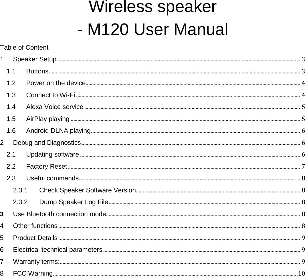   Wireless speaker - M120 User Manual Table of Content 1 Speaker Setup ................................................................................................................................................................................... 3 1.1 Buttons ......................................................................................................................................................................................... 3 1.2 Power on the device .............................................................................................................................................................. 4 1.3 Connect to Wi-Fi ..................................................................................................................................................................... 4 1.4 Alexa Voice service ............................................................................................................................................................... 5 1.5 AirPlay playing ......................................................................................................................................................................... 5 1.6 Android DLNA playing .......................................................................................................................................................... 6 2 Debug and Diagnostics ................................................................................................................................................................. 6 2.1 Updating software .................................................................................................................................................................. 6 2.2 Factory Reset ........................................................................................................................................................................... 7 2.3 Useful commands ................................................................................................................................................................... 8 2.3.1 Check Speaker Software Version ......................................................................................................................... 8 2.3.2 Dump Speaker Log File ............................................................................................................................................. 8 3 Use Bluetooth connection mode ............................................................................................................................................... 8 4 Other functions .................................................................................................................................................................................. 8 5 Product Details .................................................................................................................................................................................. 9 6 Electrical technical parameters ................................................................................................................................................. 9 7 Warranty terms: ................................................................................................................................................................................. 9 8 FCC Warning .................................................................................................................................................................................... 10  