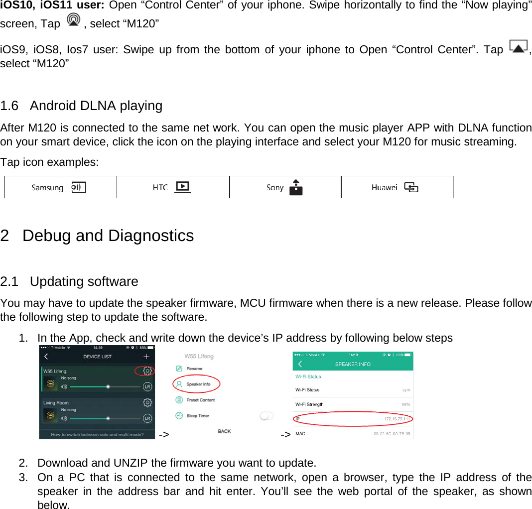   iOS10, iOS11 user: Open “Control Center” of your iphone. Swipe horizontally to find the “Now playing” screen, Tap  , select “M120” iOS9, iOS8, Ios7 user: Swipe up from the bottom of your iphone to Open “Control Center”. Tap  , select “M120”  1.6  Android DLNA playing After M120 is connected to the same net work. You can open the music player APP with DLNA function on your smart device, click the icon on the playing interface and select your M120 for music streaming. Tap icon examples:   2  Debug and Diagnostics  2.1  Updating software You may have to update the speaker firmware, MCU firmware when there is a new release. Please follow the following step to update the software. 1. In the App, check and write down the device’s IP address by following below steps  -&gt;  -&gt;   2. Download and UNZIP the firmware you want to update. 3. On a PC that is connected to the same network, open a browser, type the IP address of the speaker in the address bar and hit enter. You’ll see the web portal of the speaker, as shown below. 