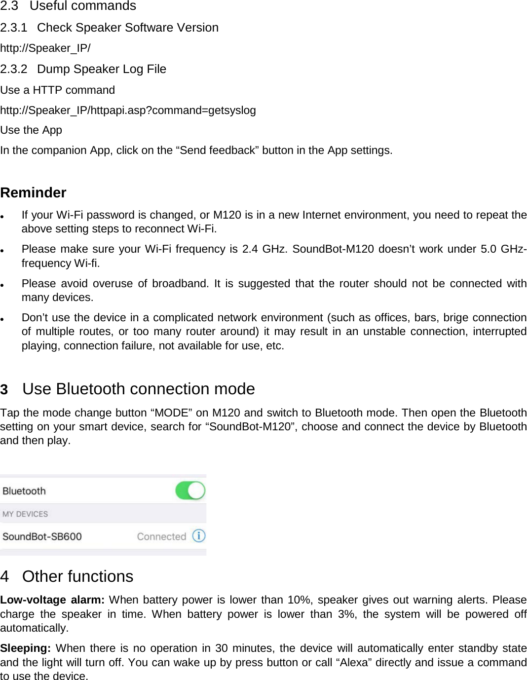   2.3  Useful commands 2.3.1 Check Speaker Software Version http://Speaker_IP/ 2.3.2 Dump Speaker Log File Use a HTTP command http://Speaker_IP/httpapi.asp?command=getsyslog  Use the App In the companion App, click on the “Send feedback” button in the App settings.  Reminder  If your Wi-Fi password is changed, or M120 is in a new Internet environment, you need to repeat the above setting steps to reconnect Wi-Fi.   Please make sure your Wi-Fi frequency is 2.4 GHz. SoundBot-M120 doesn’t work under 5.0 GHz-frequency Wi-fi.  Please avoid overuse of broadband. It is suggested that the router should not be connected with many devices.  Don’t use the device in a complicated network environment (such as offices, bars, brige connection of multiple routes, or too many router around) it may result in an unstable connection, interrupted playing, connection failure, not available for use, etc.  3  Use Bluetooth connection mode                                                       Tap the mode change button “MODE” on M120 and switch to Bluetooth mode. Then open the Bluetooth setting on your smart device, search for “SoundBot-M120”, choose and connect the device by Bluetooth and then play.      4  Other functions Low-voltage alarm: When battery power is lower than 10%, speaker gives out warning alerts. Please charge the speaker in time. When battery power is lower than 3%, the system will be powered off automatically. Sleeping: When there is no operation in 30 minutes, the device will automatically enter standby state and the light will turn off. You can wake up by press button or call “Alexa” directly and issue a command to use the device. 