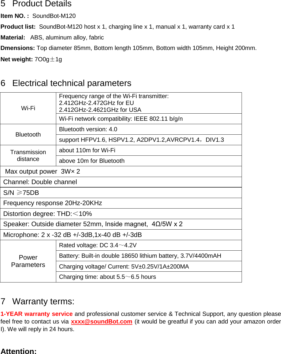    5  Product Details Item NO. :  SoundBot-M120 Product list:  SoundBot-M120 host x 1, charging line x 1, manual x 1, warranty card x 1 Material:   ABS, aluminum alloy, fabric Dmensions: Top diameter 85mm, Bottom length 105mm, Bottom width 105mm, Height 200mm. Net weight: 7O0g±1g  6  Electrical technical parameters Wi-Fi Frequency range of the Wi-Fi transmitter:  2.412GHz-2.472GHz for EU 2.412GHz-2.4621GHz for USA Wi-Fi network compatibility: IEEE 802.11 b/g/n Bluetooth Bluetooth version: 4.0 support HFPV1.6, HSPV1.2, A2DPV1.2,AVRCPV1.4，DIV1.3 Transmission distance about 110m for Wi-Fi above 10m for Bluetooth  Max output power  3W× 2 Channel: Double channel S/N ≥75DB Frequency response 20Hz-20KHz Distortion degree: THD:＜10% Speaker: Outside diameter 52mm, Inside magnet,  4Ω/5W x 2 Microphone: 2 x -32 dB +/-3dB,1x-40 dB +/-3dB Power Parameters Rated voltage: DC 3.4～4.2V Battery: Built-in double 18650 lithium battery, 3.7V/4400mAH Charging voltage/ Current: 5V±0.25V/1A±200MA Charging time: about 5.5～6.5 hours  7  Warranty terms: 1-YEAR warranty service and professional customer service &amp; Technical Support, any question please feel free to contact us via xxxx@soundBot.com (it would be greatful if you can add your amazon order I). We will reply in 24 hours.  Attention: 