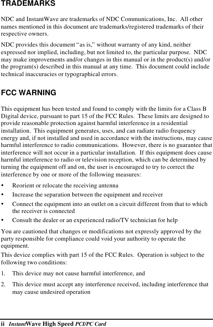 ii   InstantWave High Speed PCI/PC CardTRADEMARKSNDC and InstantWave are trademarks of NDC Communications, Inc.  All othernames mentioned in this document are trademarks/registered trademarks of theirrespective owners.NDC provides this document “as is,” without warranty of any kind, neitherexpressed nor implied, including, but not limited to, the particular purpose.  NDCmay make improvements and/or changes in this manual or in the product(s) and/orthe program(s) described in this manual at any time.  This document could includetechnical inaccuracies or typographical errors.FCC WARNINGThis equipment has been tested and found to comply with the limits for a Class BDigital device, pursuant to part 15 of the FCC Rules.  These limits are designed toprovide reasonable protection against harmful interference in a residentialinstallation.  This equipment generates, uses, and can radiate radio frequencyenergy and, if not installed and used in accordance with the instructions, may causeharmful interference to radio communications.  However, there is no guarantee thatinterference will not occur in a particular installation.  If this equipment does causeharmful interference to radio or television reception, which can be determined byturning the equipment off and on, the user is encouraged to try to correct theinterference by one or more of the following measures:Ÿ Reorient or relocate the receiving antennaŸ Increase the separation between the equipment and receiverŸ Connect the equipment into an outlet on a circuit different from that to whichthe receiver is connectedŸ Consult the dealer or an experienced radio/TV technician for helpYou are cautioned that changes or modifications not expressly approved by theparty responsible for compliance could void your authority to operate theequipment.This device complies with part 15 of the FCC Rules.  Operation is subject to thefollowing two conditions:1. This device may not cause harmful interference, and2. This device must accept any interference received, including interference thatmay cause undesired operation