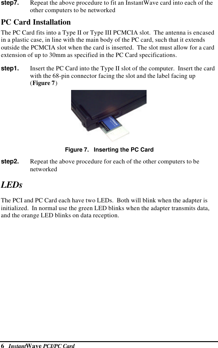 6   InstantWave PCI/PC Cardstep7.   Repeat the above procedure to fit an InstantWave card into each of theother computers to be networkedPC Card InstallationThe PC Card fits into a Type II or Type III PCMCIA slot.  The antenna is encasedin a plastic case, in line with the main body of the PC card, such that it extendsoutside the PCMCIA slot when the card is inserted.  The slot must allow for a cardextension of up to 30mm as specified in the PC Card specifications.step1.   Insert the PC Card into the Type II slot of the computer.  Insert the cardwith the 68-pin connector facing the slot and the label facing up(Figure 7)Figure 7.   Inserting the PC Cardstep2.   Repeat the above procedure for each of the other computers to benetworkedLEDsThe PCI and PC Card each have two LEDs.  Both will blink when the adapter isinitialized.  In normal use the green LED blinks when the adapter transmits data,and the orange LED blinks on data reception.
