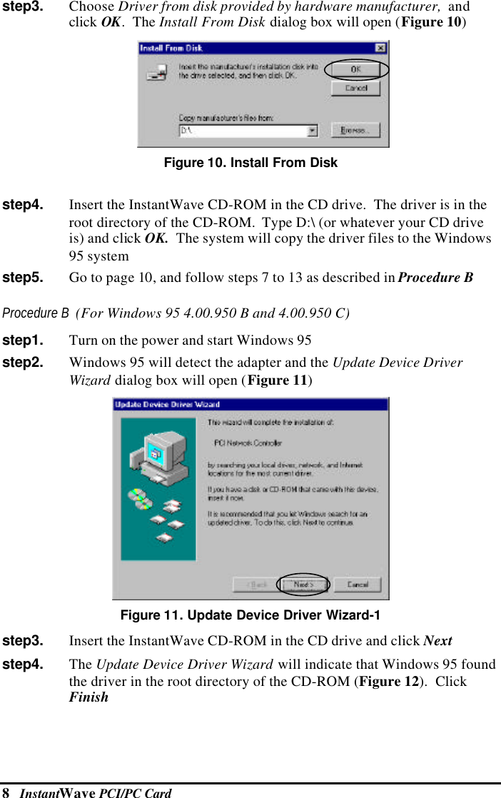 8   InstantWave PCI/PC Cardstep3.   Choose Driver from disk provided by hardware manufacturer,  andclick OK.  The Install From Disk dialog box will open (Figure 10) Figure 10. Install From Diskstep4.   Insert the InstantWave CD-ROM in the CD drive.  The driver is in theroot directory of the CD-ROM.  Type D:\ (or whatever your CD driveis) and click OK.  The system will copy the driver files to the Windows95 systemstep5.   Go to page 10, and follow steps 7 to 13 as described in Procedure BProcedure B  (For Windows 95 4.00.950 B and 4.00.950 C)step1.   Turn on the power and start Windows 95step2.   Windows 95 will detect the adapter and the Update Device DriverWizard dialog box will open (Figure 11) Figure 11. Update Device Driver Wizard-1step3.   Insert the InstantWave CD-ROM in the CD drive and click Nextstep4.   The Update Device Driver Wizard will indicate that Windows 95 foundthe driver in the root directory of the CD-ROM (Figure 12).  ClickFinish