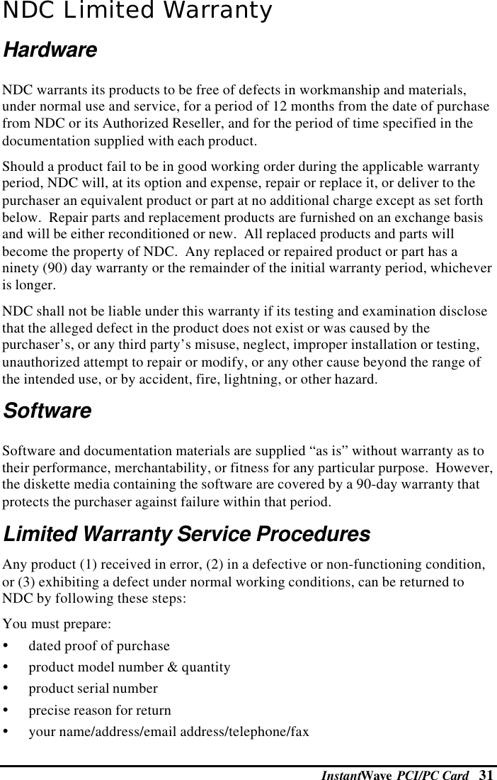 InstantWave  PCI/PC Card   31NDC Limited WarrantyHardwareNDC warrants its products to be free of defects in workmanship and materials,under normal use and service, for a period of 12 months from the date of purchasefrom NDC or its Authorized Reseller, and for the period of time specified in thedocumentation supplied with each product.Should a product fail to be in good working order during the applicable warrantyperiod, NDC will, at its option and expense, repair or replace it, or deliver to thepurchaser an equivalent product or part at no additional charge except as set forthbelow.  Repair parts and replacement products are furnished on an exchange basisand will be either reconditioned or new.  All replaced products and parts willbecome the property of NDC.  Any replaced or repaired product or part has aninety (90) day warranty or the remainder of the initial warranty period, whicheveris longer.NDC shall not be liable under this warranty if its testing and examination disclosethat the alleged defect in the product does not exist or was caused by thepurchaser’s, or any third party’s misuse, neglect, improper installation or testing,unauthorized attempt to repair or modify, or any other cause beyond the range ofthe intended use, or by accident, fire, lightning, or other hazard.SoftwareSoftware and documentation materials are supplied “as is” without warranty as totheir performance, merchantability, or fitness for any particular purpose.  However,the diskette media containing the software are covered by a 90-day warranty thatprotects the purchaser against failure within that period.Limited Warranty Service ProceduresAny product (1) received in error, (2) in a defective or non-functioning condition,or (3) exhibiting a defect under normal working conditions, can be returned toNDC by following these steps:You must prepare:Ÿ dated proof of purchaseŸ product model number &amp; quantityŸ product serial numberŸ precise reason for returnŸ your name/address/email address/telephone/fax