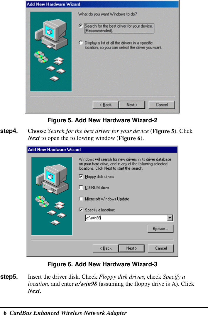  6  CardBus Enhanced Wireless Network Adapter   Figure 5. Add New Hardware Wizard-2 step4.    Choose Search for the best driver for your device (Figure 5). Click Next to open the following window (Figure 6).  Figure 6. Add New Hardware Wizard-3 step5.    Insert the driver disk. Check Floppy disk drives, check Specify a location, and enter a:\win98 (assuming the floppy drive is A). Click Next. 