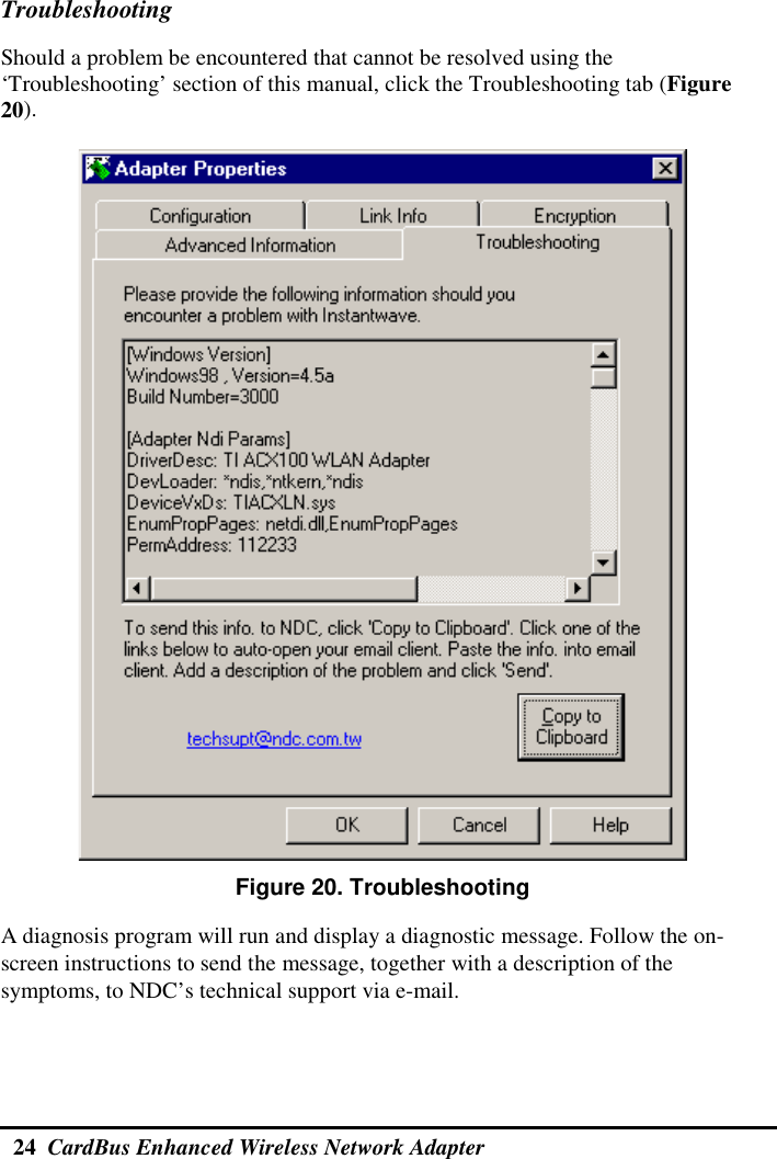  24  CardBus Enhanced Wireless Network Adapter  Troubleshooting Should a problem be encountered that cannot be resolved using the ‘Troubleshooting’ section of this manual, click the Troubleshooting tab (Figure 20).   Figure 20. Troubleshooting A diagnosis program will run and display a diagnostic message. Follow the on-screen instructions to send the message, together with a description of the symptoms, to NDC’s technical support via e-mail. 