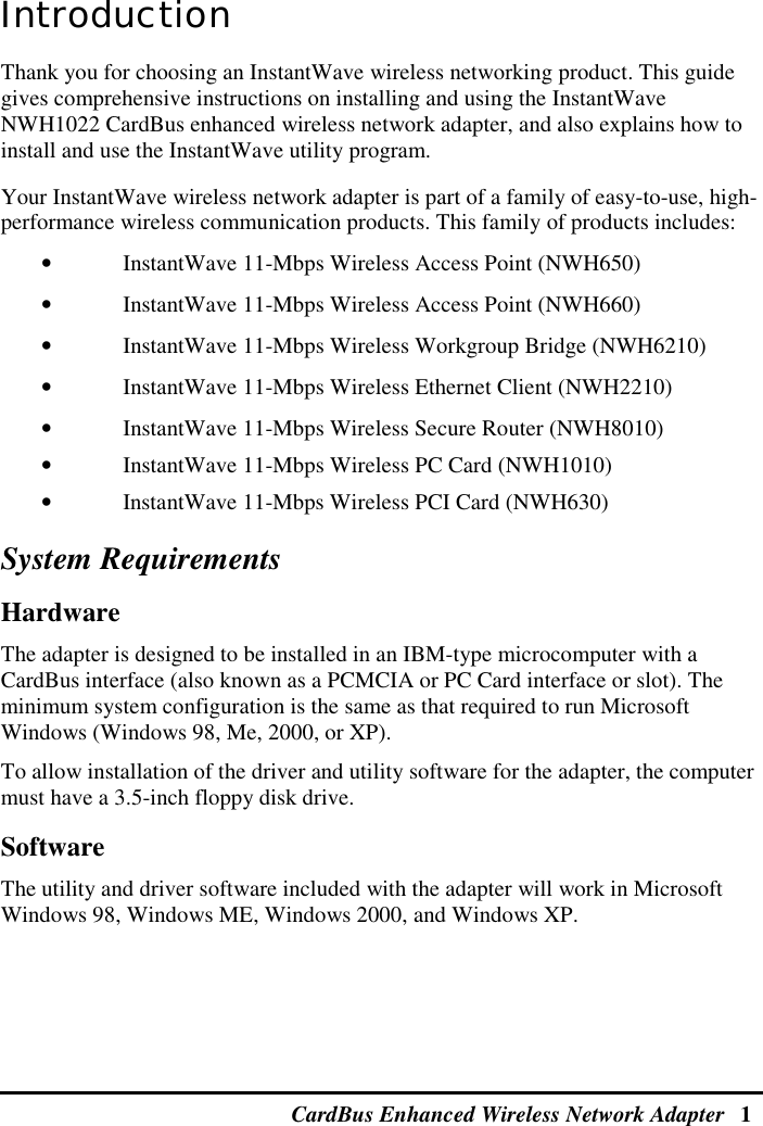 CardBus Enhanced Wireless Network Adapter   1  Introduction Thank you for choosing an InstantWave wireless networking product. This guide gives comprehensive instructions on installing and using the InstantWave NWH1022 CardBus enhanced wireless network adapter, and also explains how to install and use the InstantWave utility program. Your InstantWave wireless network adapter is part of a family of easy-to-use, high-performance wireless communication products. This family of products includes: •  InstantWave 11-Mbps Wireless Access Point (NWH650) •  InstantWave 11-Mbps Wireless Access Point (NWH660) •  InstantWave 11-Mbps Wireless Workgroup Bridge (NWH6210) •  InstantWave 11-Mbps Wireless Ethernet Client (NWH2210) •  InstantWave 11-Mbps Wireless Secure Router (NWH8010) •  InstantWave 11-Mbps Wireless PC Card (NWH1010) •  InstantWave 11-Mbps Wireless PCI Card (NWH630) System Requirements Hardware The adapter is designed to be installed in an IBM-type microcomputer with a CardBus interface (also known as a PCMCIA or PC Card interface or slot). The minimum system configuration is the same as that required to run Microsoft Windows (Windows 98, Me, 2000, or XP). To allow installation of the driver and utility software for the adapter, the computer must have a 3.5-inch floppy disk drive. Software The utility and driver software included with the adapter will work in Microsoft Windows 98, Windows ME, Windows 2000, and Windows XP. 