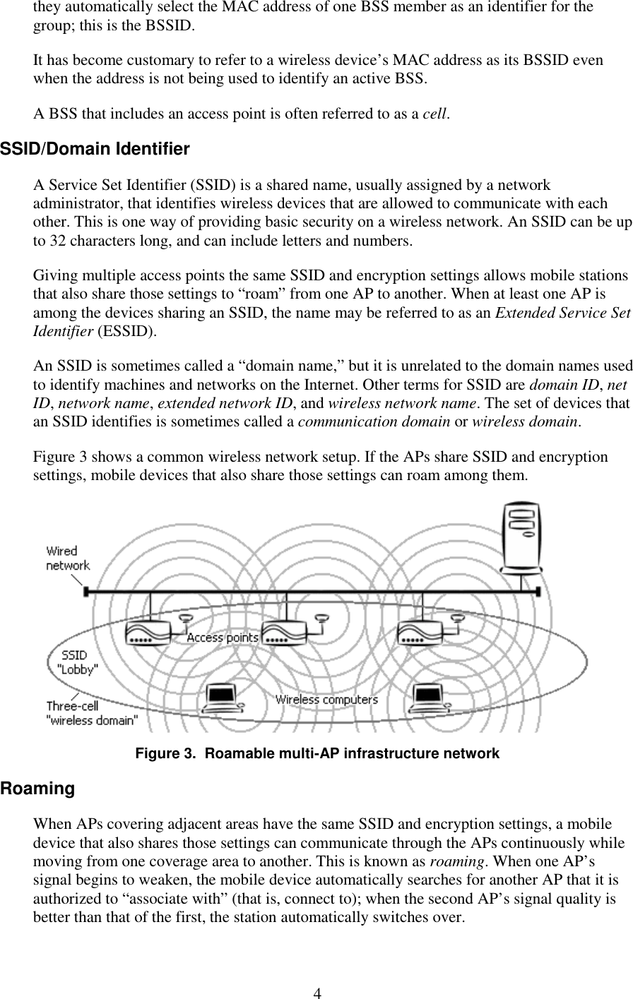   4 they automatically select the MAC address of one BSS member as an identifier for the group; this is the BSSID. It has become customary to refer to a wireless device’s MAC address as its BSSID even when the address is not being used to identify an active BSS. A BSS that includes an access point is often referred to as a cell. SSID/Domain Identifier A Service Set Identifier (SSID) is a shared name, usually assigned by a network administrator, that identifies wireless devices that are allowed to communicate with each other. This is one way of providing basic security on a wireless network. An SSID can be up to 32 characters long, and can include letters and numbers. Giving multiple access points the same SSID and encryption settings allows mobile stations that also share those settings to “roam” from one AP to another. When at least one AP is among the devices sharing an SSID, the name may be referred to as an Extended Service Set Identifier (ESSID). An SSID is sometimes called a “domain name,” but it is unrelated to the domain names used to identify machines and networks on the Internet. Other terms for SSID are domain ID, net ID, network name, extended network ID, and wireless network name. The set of devices that an SSID identifies is sometimes called a communication domain or wireless domain. Figure 3 shows a common wireless network setup. If the APs share SSID and encryption settings, mobile devices that also share those settings can roam among them.  Figure 3.  Roamable multi-AP infrastructure network Roaming When APs covering adjacent areas have the same SSID and encryption settings, a mobile device that also shares those settings can communicate through the APs continuously while moving from one coverage area to another. This is known as roaming. When one AP’s signal begins to weaken, the mobile device automatically searches for another AP that it is authorized to “associate with” (that is, connect to); when the second AP’s signal quality is better than that of the first, the station automatically switches over. 