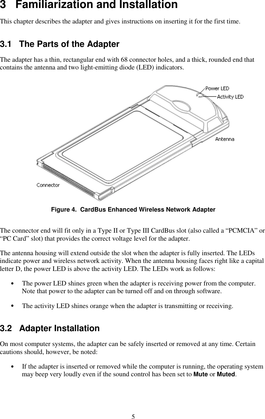   5 3   Familiarization and Installation This chapter describes the adapter and gives instructions on inserting it for the first time. 3.1   The Parts of the Adapter The adapter has a thin, rectangular end with 68 connector holes, and a thick, rounded end that contains the antenna and two light-emitting diode (LED) indicators.  Figure 4.  CardBus Enhanced Wireless Network Adapter The connector end will fit only in a Type II or Type III CardBus slot (also called a “PCMCIA” or “PC Card” slot) that provides the correct voltage level for the adapter. The antenna housing will extend outside the slot when the adapter is fully inserted. The LEDs indicate power and wireless network activity. When the antenna housing faces right like a capital letter D, the power LED is above the activity LED. The LEDs work as follows: •  The power LED shines green when the adapter is receiving power from the computer. Note that power to the adapter can be turned off and on through software. •  The activity LED shines orange when the adapter is transmitting or receiving. 3.2   Adapter Installation On most computer systems, the adapter can be safely inserted or removed at any time. Certain cautions should, however, be noted: •  If the adapter is inserted or removed while the computer is running, the operating system may beep very loudly even if the sound control has been set to Mute or Muted. 