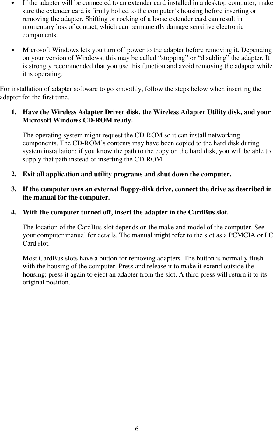   6 •  If the adapter will be connected to an extender card installed in a desktop computer, make sure the extender card is firmly bolted to the computer’s housing before inserting or removing the adapter. Shifting or rocking of a loose extender card can result in momentary loss of contact, which can permanently damage sensitive electronic components. •  Microsoft Windows lets you turn off power to the adapter before removing it. Depending on your version of Windows, this may be called “stopping” or “disabling” the adapter. It is strongly recommended that you use this function and avoid removing the adapter while it is operating. For installation of adapter software to go smoothly, follow the steps below when inserting the adapter for the first time. 1.  Have the Wireless Adapter Driver disk, the Wireless Adapter Utility disk, and your Microsoft Windows CD-ROM ready. The operating system might request the CD-ROM so it can install networking components. The CD-ROM’s contents may have been copied to the hard disk during system installation; if you know the path to the copy on the hard disk, you will be able to supply that path instead of inserting the CD-ROM. 2.  Exit all application and utility programs and shut down the computer. 3.  If the computer uses an external floppy-disk drive, connect the drive as described in the manual for the computer. 4.  With the computer turned off, insert the adapter in the CardBus slot. The location of the CardBus slot depends on the make and model of the computer. See your computer manual for details. The manual might refer to the slot as a PCMCIA or PC Card slot. Most CardBus slots have a button for removing adapters. The button is normally flush with the housing of the computer. Press and release it to make it extend outside the housing; press it again to eject an adapter from the slot. A third press will return it to its original position. 