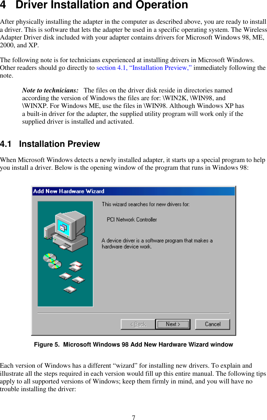   7 4   Driver Installation and Operation After physically installing the adapter in the computer as described above, you are ready to install a driver. This is software that lets the adapter be used in a specific operating system. The Wireless Adapter Driver disk included with your adapter contains drivers for Microsoft Windows 98, ME, 2000, and XP. The following note is for technicians experienced at installing drivers in Microsoft Windows. Other readers should go directly to section 4.1, “Installation Preview,” immediately following the note. Note to technicians:   The files on the driver disk reside in directories named according the version of Windows the files are for: \WIN2K, \WIN98, and \WINXP. For Windows ME, use the files in \WIN98. Although Windows XP has a built-in driver for the adapter, the supplied utility program will work only if the supplied driver is installed and activated. 4.1   Installation Preview When Microsoft Windows detects a newly installed adapter, it starts up a special program to help you install a driver. Below is the opening window of the program that runs in Windows 98:  Figure 5.  Microsoft Windows 98 Add New Hardware Wizard window Each version of Windows has a different “wizard” for installing new drivers. To explain and illustrate all the steps required in each version would fill up this entire manual. The following tips apply to all supported versions of Windows; keep them firmly in mind, and you will have no trouble installing the driver: 