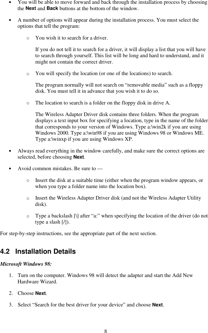   8 •  You will be able to move forward and back through the installation process by choosing the Next and Back buttons at the bottom of the window. •  A number of options will appear during the installation process. You must select the options that tell the program: o  You wish it to search for a driver. If you do not tell it to search for a driver, it will display a list that you will have to search through yourself. This list will be long and hard to understand, and it might not contain the correct driver. o  You will specify the location (or one of the locations) to search. The program normally will not search on “removable media” such as a floppy disk. You must tell it in advance that you wish it to do so. o  The location to search is a folder on the floppy disk in drive A. The Wireless Adapter Driver disk contains three folders. When the program displays a text input box for specifying a location, type in the name of the folder that corresponds to your version of Windows. Type a:\win2k if you are using Windows 2000. Type a:\win98 if you are using Windows 98 or Windows ME. Type a:\winxp if you are using Windows XP. •  Always read everything in the window carefully, and make sure the correct options are selected, before choosing Next. •  Avoid common mistakes. Be sure to — o  Insert the disk at a suitable time (either when the program window appears, or when you type a folder name into the location box). o  Insert the Wireless Adapter Driver disk (and not the Wireless Adapter Utility disk). o  Type a backslash [\] after “a:” when specifying the location of the driver (do not type a slash [/]). For step-by-step instructions, see the appropriate part of the next section. 4.2   Installation Details Microsoft Windows 98: 1.  Turn on the computer. Windows 98 will detect the adapter and start the Add New Hardware Wizard. 2. Choose Next. 3.  Select “Search for the best driver for your device” and choose Next. 