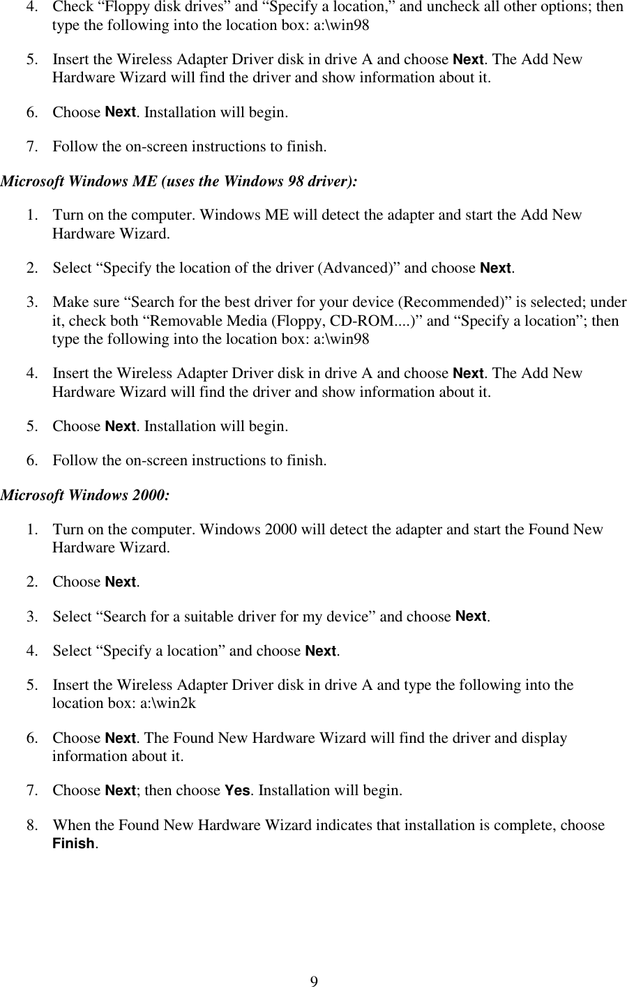   9 4.  Check “Floppy disk drives” and “Specify a location,” and uncheck all other options; then type the following into the location box: a:\win98 5.  Insert the Wireless Adapter Driver disk in drive A and choose Next. The Add New Hardware Wizard will find the driver and show information about it. 6. Choose Next. Installation will begin. 7.  Follow the on-screen instructions to finish. Microsoft Windows ME (uses the Windows 98 driver): 1.  Turn on the computer. Windows ME will detect the adapter and start the Add New Hardware Wizard. 2.  Select “Specify the location of the driver (Advanced)” and choose Next. 3.  Make sure “Search for the best driver for your device (Recommended)” is selected; under it, check both “Removable Media (Floppy, CD-ROM....)” and “Specify a location”; then type the following into the location box: a:\win98 4.  Insert the Wireless Adapter Driver disk in drive A and choose Next. The Add New Hardware Wizard will find the driver and show information about it. 5. Choose Next. Installation will begin. 6.  Follow the on-screen instructions to finish. Microsoft Windows 2000: 1.  Turn on the computer. Windows 2000 will detect the adapter and start the Found New Hardware Wizard. 2. Choose Next. 3.  Select “Search for a suitable driver for my device” and choose Next. 4.  Select “Specify a location” and choose Next. 5.  Insert the Wireless Adapter Driver disk in drive A and type the following into the location box: a:\win2k 6. Choose Next. The Found New Hardware Wizard will find the driver and display information about it. 7. Choose Next; then choose Yes. Installation will begin. 8.  When the Found New Hardware Wizard indicates that installation is complete, choose Finish. 