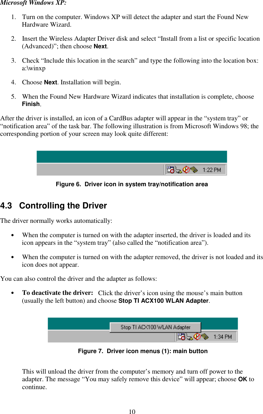   10 Microsoft Windows XP: 1.  Turn on the computer. Windows XP will detect the adapter and start the Found New Hardware Wizard. 2.  Insert the Wireless Adapter Driver disk and select “Install from a list or specific location (Advanced)”; then choose Next. 3.  Check “Include this location in the search” and type the following into the location box: a:\winxp 4. Choose Next. Installation will begin. 5.  When the Found New Hardware Wizard indicates that installation is complete, choose Finish. After the driver is installed, an icon of a CardBus adapter will appear in the “system tray” or “notification area” of the task bar. The following illustration is from Microsoft Windows 98; the corresponding portion of your screen may look quite different:  Figure 6.  Driver icon in system tray/notification area 4.3   Controlling the Driver The driver normally works automatically: •  When the computer is turned on with the adapter inserted, the driver is loaded and its icon appears in the “system tray” (also called the “notification area”). •  When the computer is turned on with the adapter removed, the driver is not loaded and its icon does not appear. You can also control the driver and the adapter as follows: •  To deactivate the driver:   Click the driver’s icon using the mouse’s main button (usually the left button) and choose Stop TI ACX100 WLAN Adapter.  Figure 7.  Driver icon menus (1): main button This will unload the driver from the computer’s memory and turn off power to the adapter. The message “You may safely remove this device” will appear; choose OK to continue. 