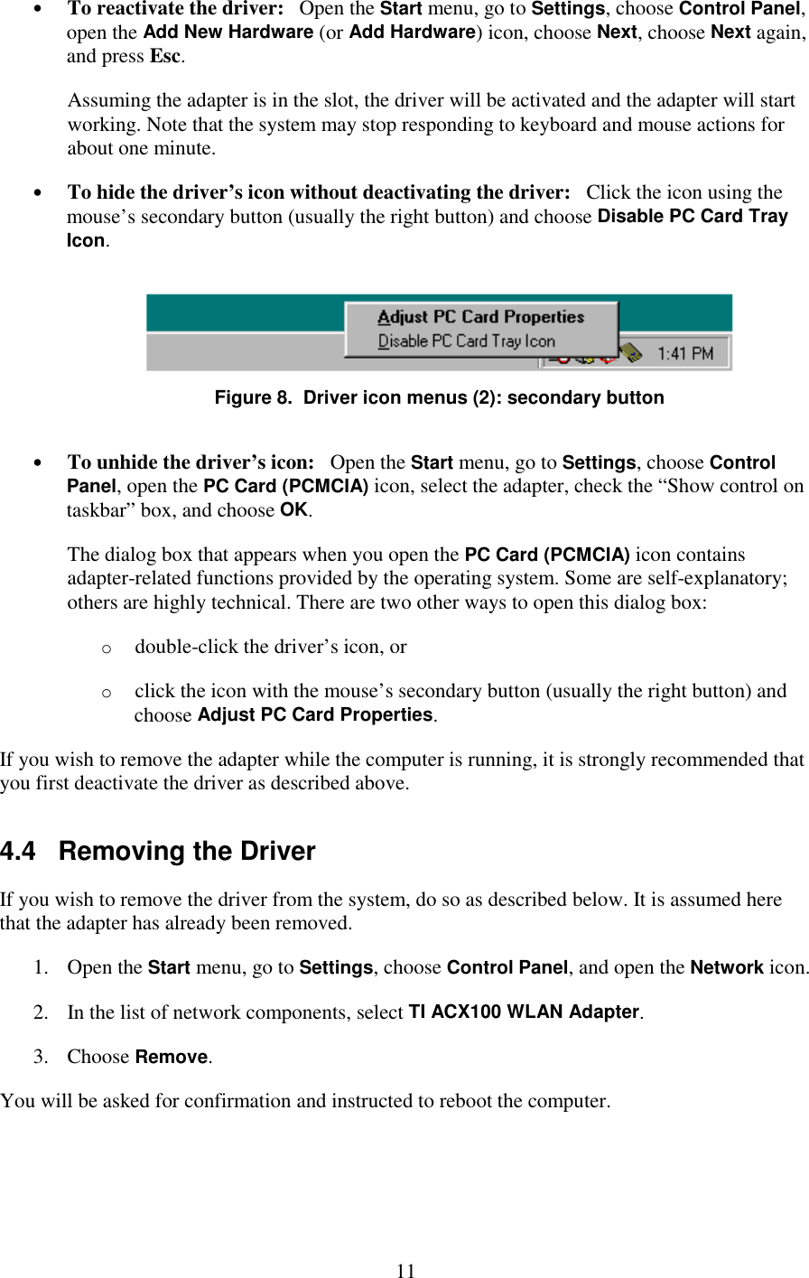   11 •  To reactivate the driver:   Open the Start menu, go to Settings, choose Control Panel, open the Add New Hardware (or Add Hardware) icon, choose Next, choose Next again, and press Esc. Assuming the adapter is in the slot, the driver will be activated and the adapter will start working. Note that the system may stop responding to keyboard and mouse actions for about one minute. •  To hide the driver’s icon without deactivating the driver:   Click the icon using the mouse’s secondary button (usually the right button) and choose Disable PC Card Tray Icon.  Figure 8.  Driver icon menus (2): secondary button •  To unhide the driver’s icon:   Open the Start menu, go to Settings, choose Control Panel, open the PC Card (PCMCIA) icon, select the adapter, check the “Show control on taskbar” box, and choose OK. The dialog box that appears when you open the PC Card (PCMCIA) icon contains adapter-related functions provided by the operating system. Some are self-explanatory; others are highly technical. There are two other ways to open this dialog box: o  double-click the driver’s icon, or o  click the icon with the mouse’s secondary button (usually the right button) and choose Adjust PC Card Properties. If you wish to remove the adapter while the computer is running, it is strongly recommended that you first deactivate the driver as described above. 4.4   Removing the Driver If you wish to remove the driver from the system, do so as described below. It is assumed here that the adapter has already been removed. 1. Open the Start menu, go to Settings, choose Control Panel, and open the Network icon. 2.  In the list of network components, select TI ACX100 WLAN Adapter. 3. Choose Remove. You will be asked for confirmation and instructed to reboot the computer. 