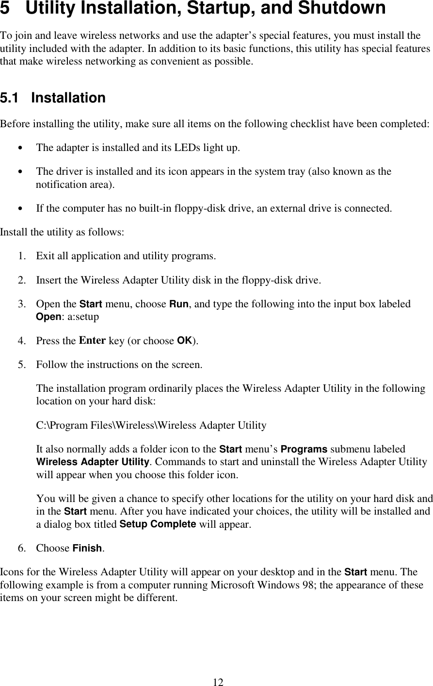   12 5   Utility Installation, Startup, and Shutdown To join and leave wireless networks and use the adapter’s special features, you must install the utility included with the adapter. In addition to its basic functions, this utility has special features that make wireless networking as convenient as possible. 5.1   Installation Before installing the utility, make sure all items on the following checklist have been completed: •  The adapter is installed and its LEDs light up. •  The driver is installed and its icon appears in the system tray (also known as the notification area). •  If the computer has no built-in floppy-disk drive, an external drive is connected. Install the utility as follows: 1.  Exit all application and utility programs. 2.  Insert the Wireless Adapter Utility disk in the floppy-disk drive. 3. Open the Start menu, choose Run, and type the following into the input box labeled Open: a:setup 4. Press the Enter key (or choose OK). 5.  Follow the instructions on the screen. The installation program ordinarily places the Wireless Adapter Utility in the following location on your hard disk: C:\Program Files\Wireless\Wireless Adapter Utility It also normally adds a folder icon to the Start menu’s Programs submenu labeled Wireless Adapter Utility. Commands to start and uninstall the Wireless Adapter Utility will appear when you choose this folder icon. You will be given a chance to specify other locations for the utility on your hard disk and in the Start menu. After you have indicated your choices, the utility will be installed and a dialog box titled Setup Complete will appear. 6. Choose Finish. Icons for the Wireless Adapter Utility will appear on your desktop and in the Start menu. The following example is from a computer running Microsoft Windows 98; the appearance of these items on your screen might be different. 