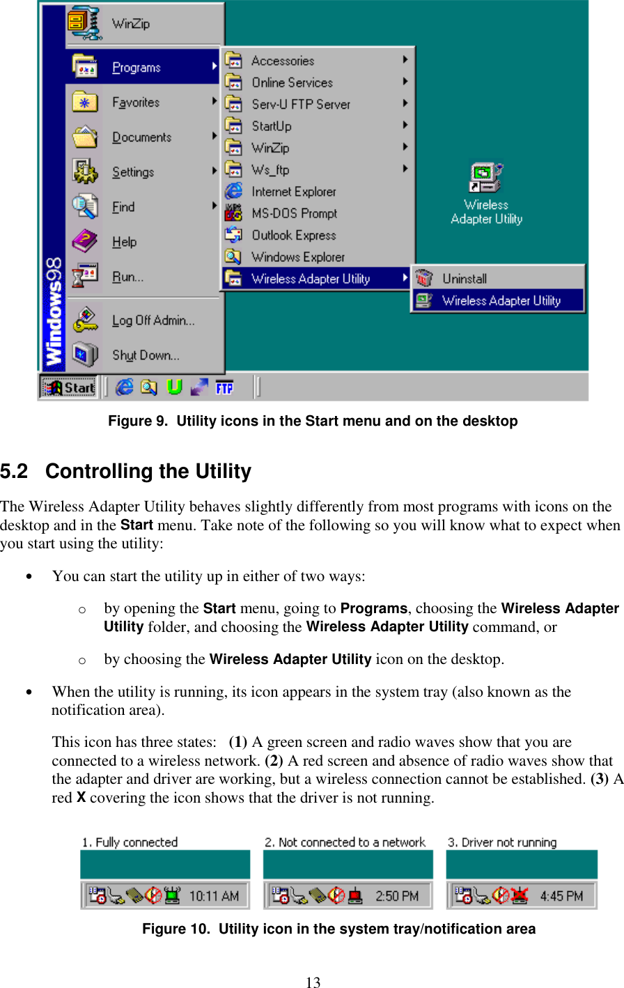   13  Figure 9.  Utility icons in the Start menu and on the desktop 5.2   Controlling the Utility The Wireless Adapter Utility behaves slightly differently from most programs with icons on the desktop and in the Start menu. Take note of the following so you will know what to expect when you start using the utility: •  You can start the utility up in either of two ways: o  by opening the Start menu, going to Programs, choosing the Wireless Adapter Utility folder, and choosing the Wireless Adapter Utility command, or o  by choosing the Wireless Adapter Utility icon on the desktop. •  When the utility is running, its icon appears in the system tray (also known as the notification area). This icon has three states:   (1) A green screen and radio waves show that you are connected to a wireless network. (2) A red screen and absence of radio waves show that the adapter and driver are working, but a wireless connection cannot be established. (3) A red X covering the icon shows that the driver is not running.  Figure 10.  Utility icon in the system tray/notification area 