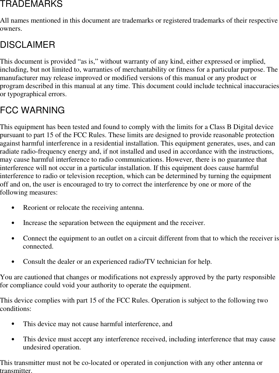 TRADEMARKS All names mentioned in this document are trademarks or registered trademarks of their respective owners. DISCLAIMER This document is provided “as is,” without warranty of any kind, either expressed or implied, including, but not limited to, warranties of merchantability or fitness for a particular purpose. The manufacturer may release improved or modified versions of this manual or any product or program described in this manual at any time. This document could include technical inaccuracies or typographical errors. FCC WARNING This equipment has been tested and found to comply with the limits for a Class B Digital device pursuant to part 15 of the FCC Rules. These limits are designed to provide reasonable protection against harmful interference in a residential installation. This equipment generates, uses, and can radiate radio-frequency energy and, if not installed and used in accordance with the instructions, may cause harmful interference to radio communications. However, there is no guarantee that interference will not occur in a particular installation. If this equipment does cause harmful interference to radio or television reception, which can be determined by turning the equipment off and on, the user is encouraged to try to correct the interference by one or more of the following measures: •  Reorient or relocate the receiving antenna. •  Increase the separation between the equipment and the receiver. •  Connect the equipment to an outlet on a circuit different from that to which the receiver is connected. •  Consult the dealer or an experienced radio/TV technician for help. You are cautioned that changes or modifications not expressly approved by the party responsible for compliance could void your authority to operate the equipment.  This device complies with part 15 of the FCC Rules. Operation is subject to the following two conditions: •  This device may not cause harmful interference, and •  This device must accept any interference received, including interference that may cause undesired operation. This transmitter must not be co-located or operated in conjunction with any other antenna or transmitter.  