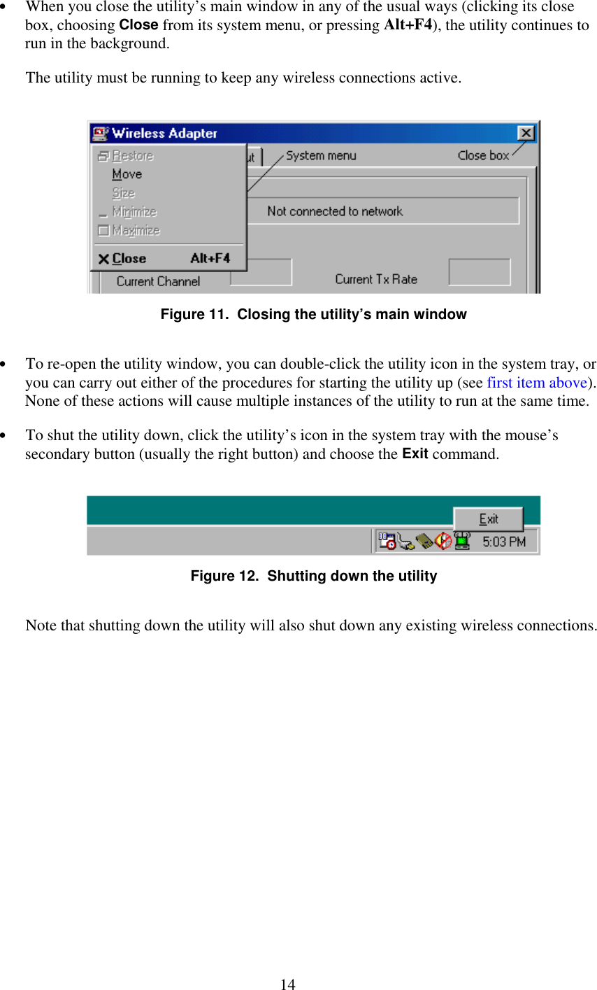   14 •  When you close the utility’s main window in any of the usual ways (clicking its close box, choosing Close from its system menu, or pressing Alt+F4), the utility continues to run in the background. The utility must be running to keep any wireless connections active.  Figure 11.  Closing the utility’s main window •  To re-open the utility window, you can double-click the utility icon in the system tray, or you can carry out either of the procedures for starting the utility up (see first item above). None of these actions will cause multiple instances of the utility to run at the same time. •  To shut the utility down, click the utility’s icon in the system tray with the mouse’s secondary button (usually the right button) and choose the Exit command.  Figure 12.  Shutting down the utility Note that shutting down the utility will also shut down any existing wireless connections. 