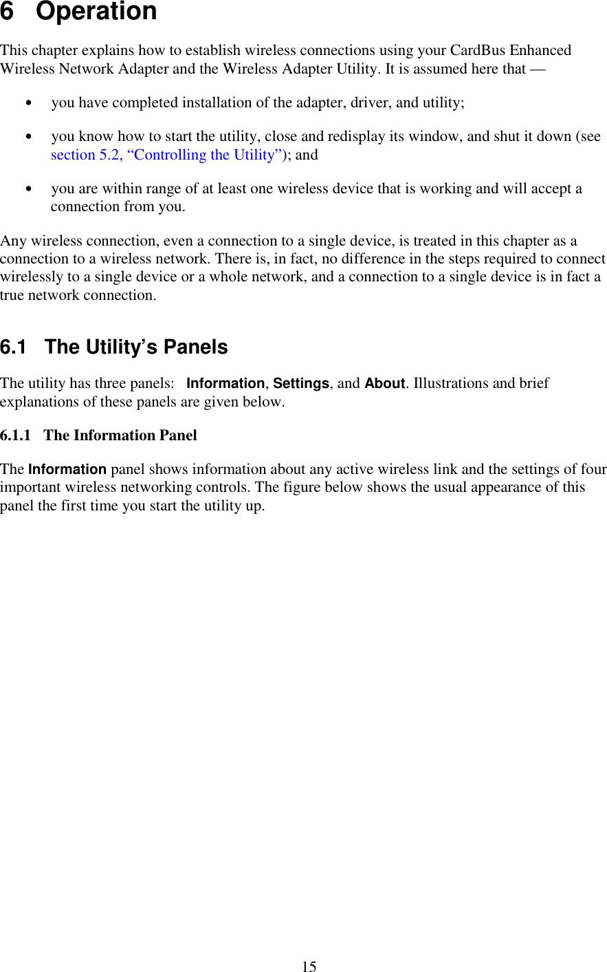   15 6   Operation This chapter explains how to establish wireless connections using your CardBus Enhanced Wireless Network Adapter and the Wireless Adapter Utility. It is assumed here that — •  you have completed installation of the adapter, driver, and utility; •  you know how to start the utility, close and redisplay its window, and shut it down (see section 5.2, “Controlling the Utility”); and •  you are within range of at least one wireless device that is working and will accept a connection from you. Any wireless connection, even a connection to a single device, is treated in this chapter as a connection to a wireless network. There is, in fact, no difference in the steps required to connect wirelessly to a single device or a whole network, and a connection to a single device is in fact a true network connection. 6.1   The Utility’s Panels The utility has three panels:   Information, Settings, and About. Illustrations and brief explanations of these panels are given below. 6.1.1   The Information Panel The Information panel shows information about any active wireless link and the settings of four important wireless networking controls. The figure below shows the usual appearance of this panel the first time you start the utility up. 