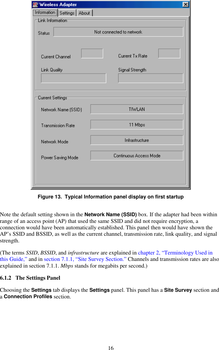   16  Figure 13.  Typical Information panel display on first startup Note the default setting shown in the Network Name (SSID) box. If the adapter had been within range of an access point (AP) that used the same SSID and did not require encryption, a connection would have been automatically established. This panel then would have shown the AP’s SSID and BSSID, as well as the current channel, transmission rate, link quality, and signal strength. (The terms SSID, BSSID, and infrastructure are explained in chapter 2, “Terminology Used in this Guide,” and in section 7.1.1, “Site Survey Section.” Channels and transmission rates are also explained in section 7.1.1. Mbps stands for megabits per second.) 6.1.2   The Settings Panel Choosing the Settings tab displays the Settings panel. This panel has a Site Survey section and a Connection Profiles section. 